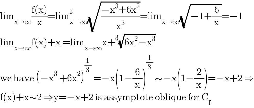 lim_(x→∞) ((f(x))/x)=lim_(x→∞) ^3 (√((−x^3 +6x^2 )/x^3 ))=lim_(x→∞) (√(−1+(6/x)))=−1  lim_(x→∞) f(x)+x =lim_(x→∞) x+^3 (√(6x^2 −x^3 ))  we have (−x^3  +6x^2 )^(1/3)  =−x(1−(6/x))^(1/3)  ∼−x(1−(2/x))=−x+2 ⇒  f(x)+x∼2 ⇒y=−x+2 is assymptote oblique for C_f   