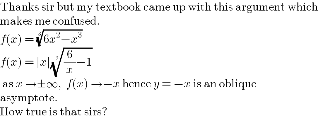 Thanks sir but my textbook came up with this argument which  makes me confused.  f(x) = ((6x^2 −x^3 ))^(1/3)   f(x) = ∣x∣(((6/x)−1))^(1/3)    as x →±∞,  f(x) →−x hence y = −x is an oblique  asymptote.  How true is that sirs?  