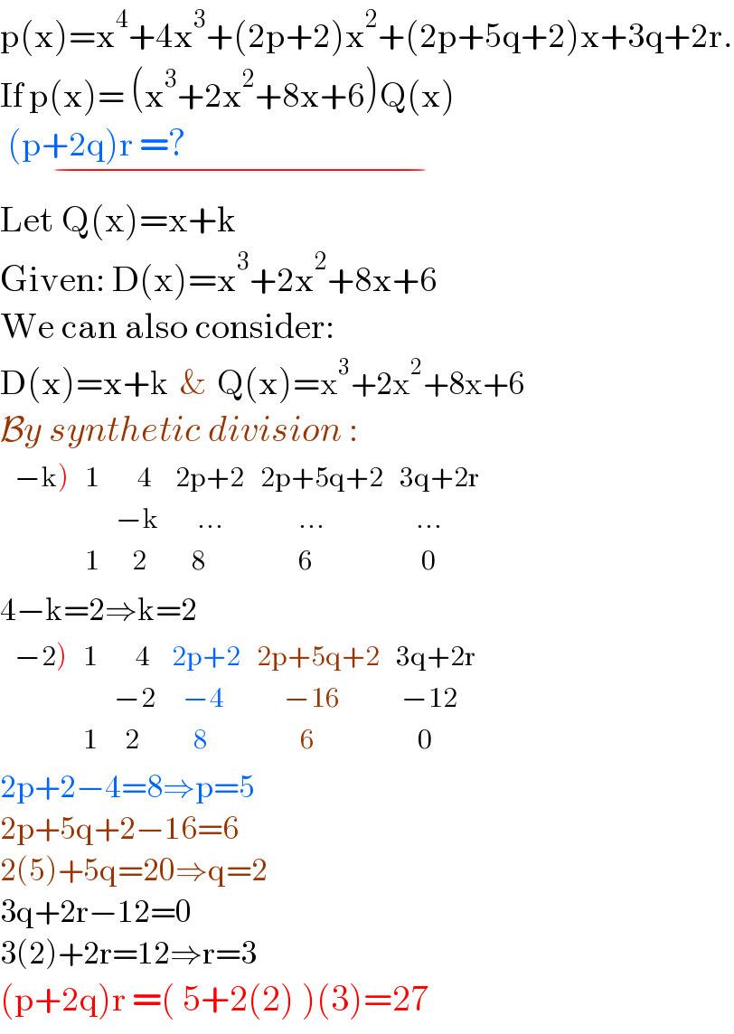 p(x)=x^4 +4x^3 +(2p+2)x^2 +(2p+5q+2)x+3q+2r.  If p(x)= (x^3 +2x^2 +8x+6)Q(x)   (p+2q)r =?                                            _(−)   Let Q(x)=x+k  Given: D(x)=x^3 +2x^2 +8x+6  We can also consider:  D(x)=x+k  &  Q(x)=x^3 +2x^2 +8x+6  By synthetic division :   determinant (((−k)),1,(    4),(2p+2),(2p+5q+2),(3q+2r)),(,,(−k),(    ...),(       ...),(   ...)),(,1,(   2),(   8),(       6),(    0)))   4−k=2⇒k=2   determinant (((−2)),1,(    4),(2p+2),(2p+5q+2),(3q+2r)),(,,(−2),(  −4),(     −16),( −12)),(,1,(  2),(    8),(        6),(    0)))   2p+2−4=8⇒p=5  2p+5q+2−16=6  2(5)+5q=20⇒q=2  3q+2r−12=0  3(2)+2r=12⇒r=3  (p+2q)r =( 5+2(2) )(3)=27  