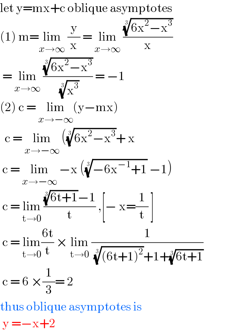 let y=mx+c oblique asymptotes  (1) m=lim_(x→∞)  (y/x) = lim_(x→∞)  (((6x^2 −x^3 ))^(1/3) /x)   = lim_(x→∞)  (((6x^2 −x^3 ))^(1/3) /( (x^3 )^(1/3) )) = −1  (2) c = lim_(x→−∞) (y−mx)    c = lim_(x→−∞)  (((6x^2 −x^3 ))^(1/3) + x    c = lim_(x→−∞)  −x (((−6x^(−1) +1))^(1/3)  −1)   c = lim_(t→0)  ((((6t+1))^(1/3) −1)/t) ,[− x=(1/t) ]   c = lim_(t→0) ((6t)/t) × lim_(t→0)  (1/( (((6t+1)^2 ))^(1/3) +1+((6t+1))^(1/3) ))   c = 6 ×(1/3)= 2  thus oblique asymptotes is    y =−x+2   