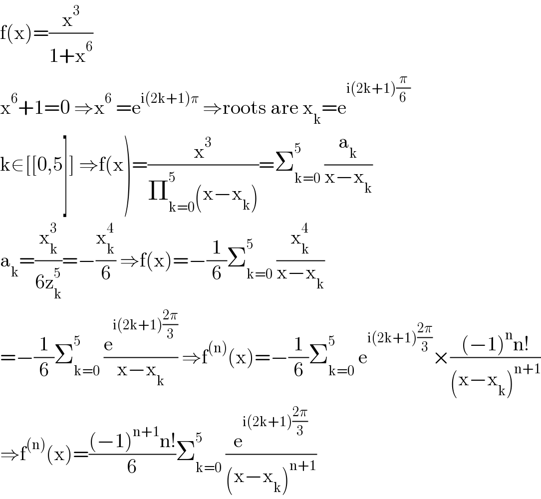 f(x)=(x^3 /(1+x^6 ))  x^6 +1=0 ⇒x^6  =e^(i(2k+1)π)  ⇒roots are x_k =e^(i(2k+1)(π/6))   k∈[[0,5]] ⇒f(x)=(x^3 /(Π_(k=0) ^5 (x−x_k )))=Σ_(k=0) ^5  (a_k /(x−x_k ))  a_k =(x_k ^3 /(6z_k ^5 ))=−(x_k ^4 /6) ⇒f(x)=−(1/6)Σ_(k=0) ^5  (x_k ^4 /(x−x_k ))  =−(1/6)Σ_(k=0) ^5  (e^(i(2k+1)((2π)/3)) /(x−x_k )) ⇒f^((n)) (x)=−(1/6)Σ_(k=0) ^5  e^(i(2k+1)((2π)/3)) ×(((−1)^n n!)/((x−x_k )^(n+1) ))  ⇒f^((n)) (x)=(((−1)^(n+1) n!)/6)Σ_(k=0) ^5  (e^(i(2k+1)((2π)/3)) /((x−x_k )^(n+1) ))  