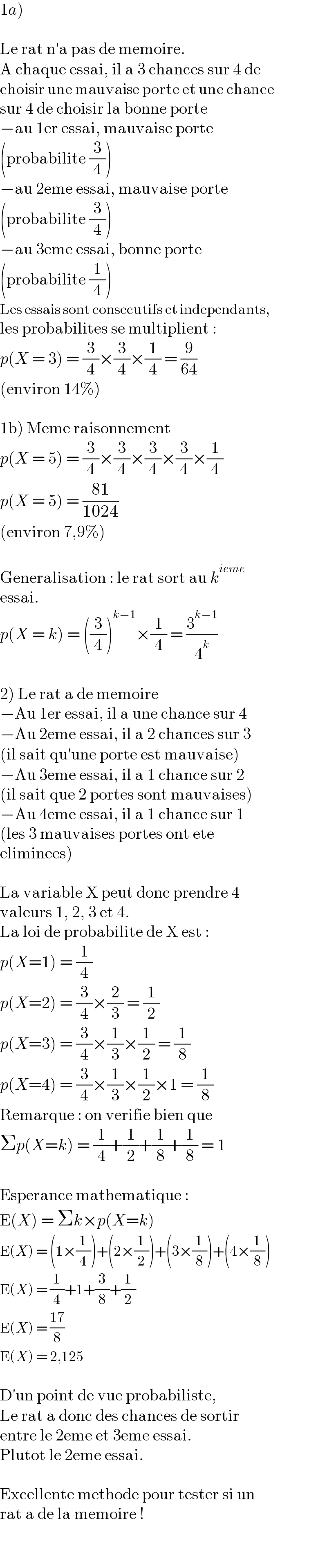 1a)    Le rat n′a pas de memoire.  A chaque essai, il a 3 chances sur 4 de  choisir une mauvaise porte et une chance  sur 4 de choisir la bonne porte  −au 1er essai, mauvaise porte  (probabilite (3/4))  −au 2eme essai, mauvaise porte  (probabilite (3/4))  −au 3eme essai, bonne porte  (probabilite (1/4))  Les essais sont consecutifs et independants,  les probabilites se multiplient :  p(X = 3) = (3/4)×(3/4)×(1/4) = (9/(64))  (environ 14%)    1b) Meme raisonnement  p(X = 5) = (3/4)×(3/4)×(3/4)×(3/4)×(1/4)  p(X = 5) = ((81)/(1024))  (environ 7,9%)    Generalisation : le rat sort au k^(ieme)   essai.  p(X = k) = ((3/4))^(k−1) ×(1/4) = (3^(k−1) /4^k )    2) Le rat a de memoire  −Au 1er essai, il a une chance sur 4  −Au 2eme essai, il a 2 chances sur 3  (il sait qu′une porte est mauvaise)  −Au 3eme essai, il a 1 chance sur 2  (il sait que 2 portes sont mauvaises)  −Au 4eme essai, il a 1 chance sur 1  (les 3 mauvaises portes ont ete  eliminees)    La variable X peut donc prendre 4  valeurs 1, 2, 3 et 4.  La loi de probabilite de X est :  p(X=1) = (1/4)  p(X=2) = (3/4)×(2/3) = (1/2)  p(X=3) = (3/4)×(1/3)×(1/2) = (1/8)  p(X=4) = (3/4)×(1/3)×(1/2)×1 = (1/8)  Remarque : on verifie bien que  Σp(X=k) = (1/4)+(1/2)+(1/8)+(1/8) = 1    Esperance mathematique :  E(X) = Σk×p(X=k)  E(X) = (1×(1/4))+(2×(1/2))+(3×(1/8))+(4×(1/8))  E(X) = (1/4)+1+(3/8)+(1/2)  E(X) = ((17)/8)  E(X) = 2,125    D′un point de vue probabiliste,  Le rat a donc des chances de sortir  entre le 2eme et 3eme essai.  Plutot le 2eme essai.    Excellente methode pour tester si un  rat a de la memoire !  
