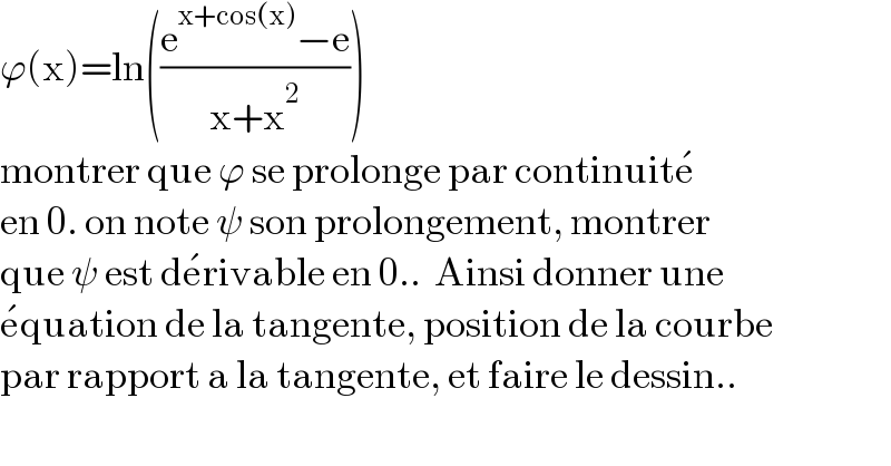 ϕ(x)=ln(((e^(x+cos(x)) −e)/(x+x^2 )))  montrer que ϕ se prolonge par continuite^�   en 0. on note ψ son prolongement, montrer  que ψ est de^� rivable en 0..  Ainsi donner une  e^� quation de la tangente, position de la courbe  par rapport a la tangente, et faire le dessin..  