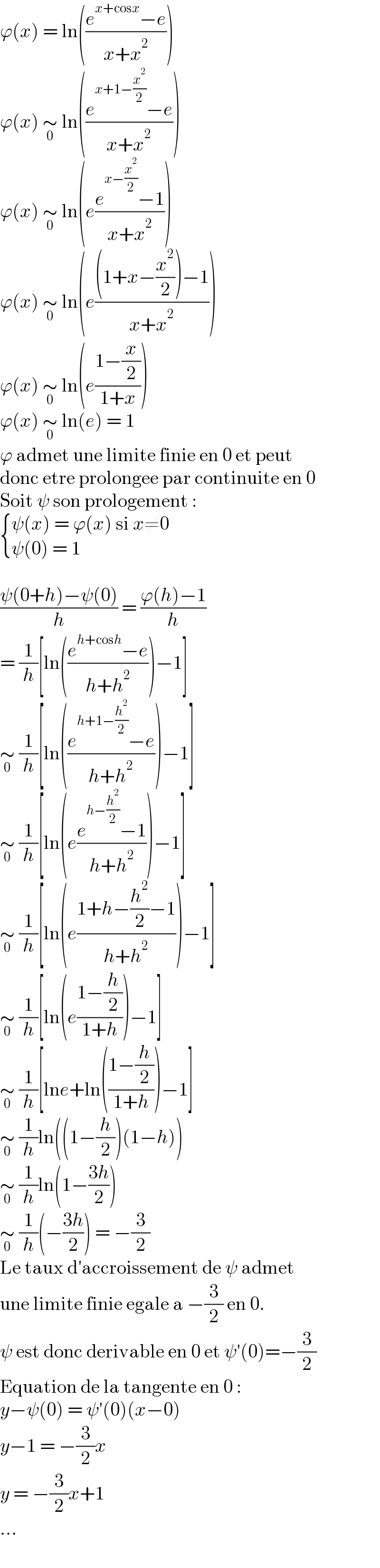 ϕ(x) = ln(((e^(x+cosx) −e)/(x+x^2 )))  ϕ(x) ∼_0  ln(((e^(x+1−(x^2 /2)) −e)/(x+x^2 )))  ϕ(x) ∼_0  ln(e((e^(x−(x^2 /2)) −1)/(x+x^2 )))  ϕ(x) ∼_0  ln(e(((1+x−(x^2 /2))−1)/(x+x^2 )))  ϕ(x) ∼_0  ln(e((1−(x/2))/(1+x)))  ϕ(x) ∼_0  ln(e) = 1  ϕ admet une limite finie en 0 et peut  donc etre prolongee par continuite en 0  Soit ψ son prologement :   { ((ψ(x) = ϕ(x) si x≠0)),((ψ(0) = 1)) :}    ((ψ(0+h)−ψ(0))/h) = ((ϕ(h)−1)/h)  = (1/h)[ln(((e^(h+cosh) −e)/(h+h^2 )))−1]  ∼_0  (1/h)[ln(((e^(h+1−(h^2 /2)) −e)/(h+h^2 )))−1]  ∼_0  (1/h)[ln(e((e^(h−(h^2 /2)) −1)/(h+h^2 )))−1]  ∼_0  (1/h)[ln(e((1+h−(h^2 /2)−1)/(h+h^2 )))−1]  ∼_0  (1/h)[ln(e((1−(h/2))/(1+h)))−1]  ∼_0  (1/h)[lne+ln(((1−(h/2))/(1+h)))−1]  ∼_0  (1/h)ln((1−(h/2))(1−h))  ∼_0  (1/h)ln(1−((3h)/2))  ∼_0  (1/h)(−((3h)/2)) = −(3/2)  Le taux d′accroissement de ψ admet  une limite finie egale a −(3/2) en 0.  ψ est donc derivable en 0 et ψ′(0)=−(3/2)  Equation de la tangente en 0 :  y−ψ(0) = ψ′(0)(x−0)  y−1 = −(3/2)x  y = −(3/2)x+1  ...  