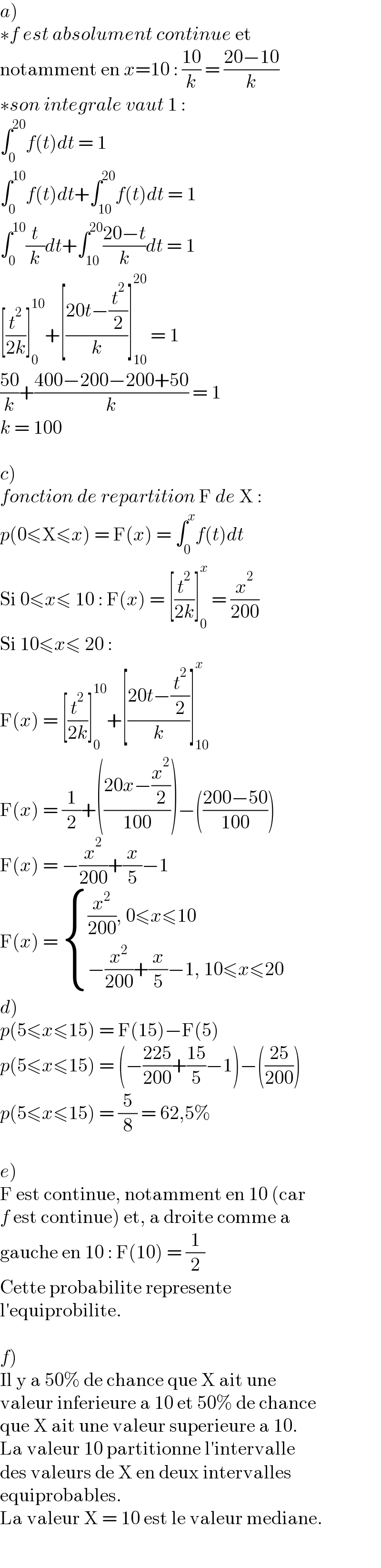 a)   ∗f est absolument continue et  notamment en x=10 : ((10)/k) = ((20−10)/k)  ∗son integrale vaut 1 :  ∫_0 ^(20) f(t)dt = 1  ∫_0 ^(10) f(t)dt+∫_(10) ^(20) f(t)dt = 1  ∫_0 ^(10) (t/k)dt+∫_(10) ^(20) ((20−t)/k)dt = 1  [(t^2 /(2k))]_0 ^(10) +[((20t−(t^2 /2))/k)]_(10) ^(20)  = 1  ((50)/k)+((400−200−200+50)/k) = 1  k = 100    c)  fonction de repartition F de X :  p(0≤X≤x) = F(x) = ∫_0 ^x f(t)dt  Si 0≤x≤ 10 : F(x) = [(t^2 /(2k))]_0 ^x  = (x^2 /(200))  Si 10≤x≤ 20 :  F(x) = [(t^2 /(2k))]_0 ^(10) +[((20t−(t^2 /2))/k)]_(10) ^x   F(x) = (1/2)+(((20x−(x^2 /2))/(100)))−(((200−50)/(100)))  F(x) = −(x^2 /(200))+(x/5)−1  F(x) =  { (((x^2 /(200)), 0≤x≤10)),((−(x^2 /(200))+(x/5)−1, 10≤x≤20)) :}  d)  p(5≤x≤15) = F(15)−F(5)  p(5≤x≤15) = (−((225)/(200))+((15)/5)−1)−(((25)/(200)))  p(5≤x≤15) = (5/8) = 62,5%    e)  F est continue, notamment en 10 (car  f est continue) et, a droite comme a   gauche en 10 : F(10) = (1/2)  Cette probabilite represente  l′equiprobilite.    f)  Il y a 50% de chance que X ait une  valeur inferieure a 10 et 50% de chance  que X ait une valeur superieure a 10.  La valeur 10 partitionne l′intervalle  des valeurs de X en deux intervalles  equiprobables.  La valeur X = 10 est le valeur mediane.  