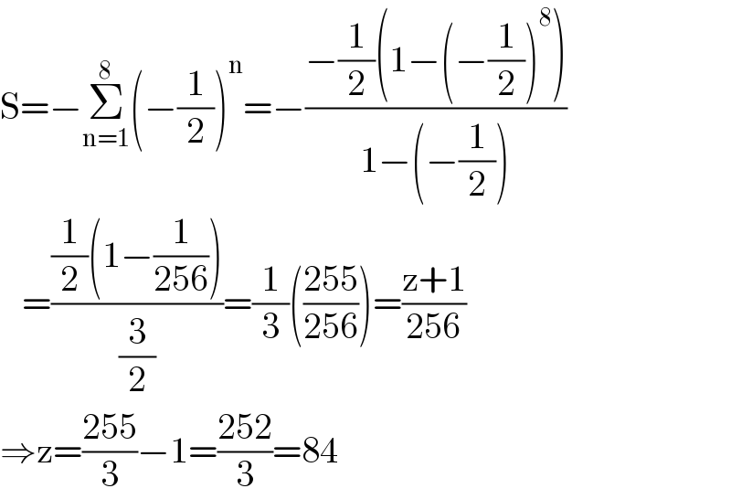 S=−Σ_(n=1) ^8 (−(1/2))^n =−((−(1/2)(1−(−(1/2))^8 ))/(1−(−(1/2))))     =(((1/2)(1−(1/(256))))/(3/2))=(1/3)(((255)/(256)))=((z+1)/(256))  ⇒z=((255)/3)−1=((252)/3)=84  