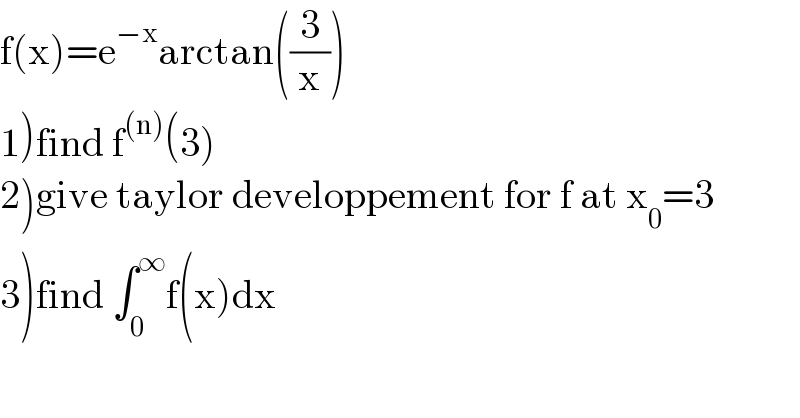 f(x)=e^(−x) arctan((3/x))  1)find f^((n)) (3)  2)give taylor developpement for f at x_0 =3  3)find ∫_0 ^∞ f(x)dx  