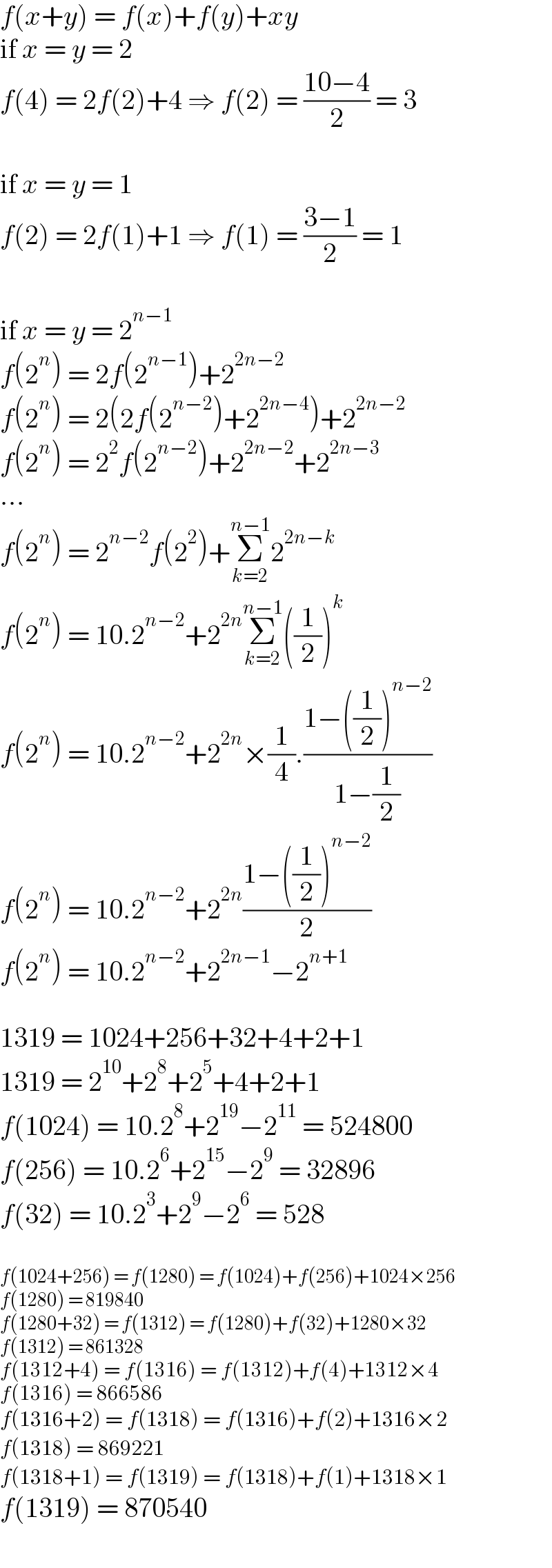 f(x+y) = f(x)+f(y)+xy  if x = y = 2  f(4) = 2f(2)+4 ⇒ f(2) = ((10−4)/2) = 3    if x = y = 1  f(2) = 2f(1)+1 ⇒ f(1) = ((3−1)/2) = 1    if x = y = 2^(n−1)   f(2^n ) = 2f(2^(n−1) )+2^(2n−2)   f(2^n ) = 2(2f(2^(n−2) )+2^(2n−4) )+2^(2n−2)   f(2^n ) = 2^2 f(2^(n−2) )+2^(2n−2) +2^(2n−3)   ...  f(2^n ) = 2^(n−2) f(2^2 )+Σ_(k=2) ^(n−1) 2^(2n−k)   f(2^n ) = 10.2^(n−2) +2^(2n) Σ_(k=2) ^(n−1) ((1/2))^k   f(2^n ) = 10.2^(n−2) +2^(2n) ×(1/4).((1−((1/2))^(n−2) )/(1−(1/2)))  f(2^n ) = 10.2^(n−2) +2^(2n) ((1−((1/2))^(n−2) )/2)  f(2^n ) = 10.2^(n−2) +2^(2n−1) −2^(n+1)     1319 = 1024+256+32+4+2+1  1319 = 2^(10) +2^8 +2^5 +4+2+1  f(1024) = 10.2^8 +2^(19) −2^(11)  = 524800  f(256) = 10.2^6 +2^(15) −2^9  = 32896  f(32) = 10.2^3 +2^9 −2^6  = 528    f(1024+256) = f(1280) = f(1024)+f(256)+1024×256  f(1280) = 819840  f(1280+32) = f(1312) = f(1280)+f(32)+1280×32  f(1312) = 861328  f(1312+4) = f(1316) = f(1312)+f(4)+1312×4  f(1316) = 866586  f(1316+2) = f(1318) = f(1316)+f(2)+1316×2  f(1318) = 869221  f(1318+1) = f(1319) = f(1318)+f(1)+1318×1  f(1319) = 870540  