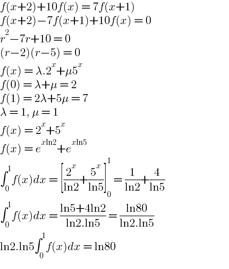 f(x+2)+10f(x) = 7f(x+1)  f(x+2)−7f(x+1)+10f(x) = 0  r^2 −7r+10 = 0  (r−2)(r−5) = 0  f(x) = λ.2^x +μ5^x   f(0) = λ+μ = 2  f(1) = 2λ+5μ = 7  λ = 1, μ = 1  f(x) = 2^x +5^x   f(x) = e^(xln2) +e^(xln5)   ∫_0 ^1 f(x)dx = [(2^x /(ln2))+(5^x /(ln5))]_0 ^1  = (1/(ln2))+(4/(ln5))  ∫_0 ^1 f(x)dx = ((ln5+4ln2)/(ln2.ln5)) = ((ln80)/(ln2.ln5))  ln2.ln5∫_0 ^1 f(x)dx = ln80  