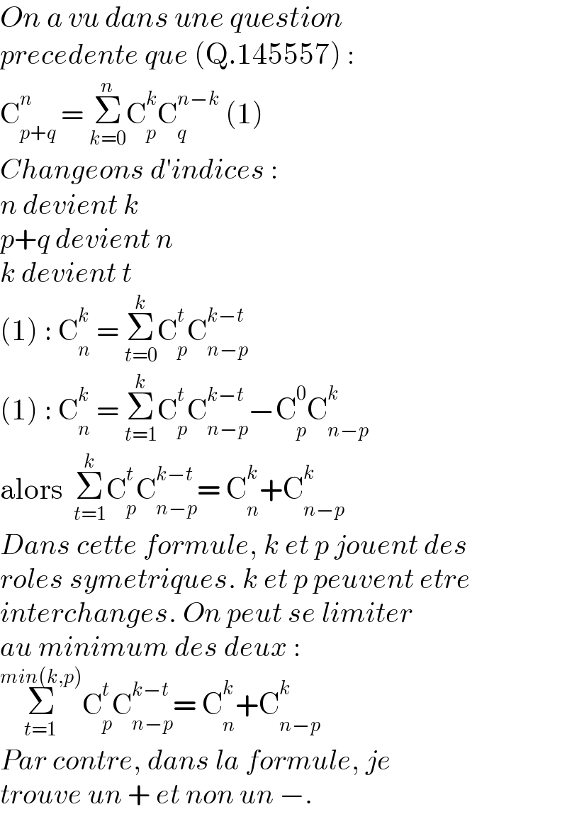 On a vu dans une question   precedente que (Q.145557) :  C_(p+q) ^n  = Σ_(k=0) ^n C_p ^k C_q ^(n−k)  (1)  Changeons d′indices :  n devient k  p+q devient n  k devient t  (1) : C_n ^k  = Σ_(t=0) ^k C_p ^t C_(n−p) ^(k−t)   (1) : C_n ^k  = Σ_(t=1) ^k C_p ^t C_(n−p) ^(k−t) −C_p ^0 C_(n−p) ^k   alors  Σ_(t=1) ^k C_p ^t C_(n−p) ^(k−t) = C_n ^k +C_(n−p) ^k   Dans cette formule, k et p jouent des  roles symetriques. k et p peuvent etre  interchanges. On peut se limiter  au minimum des deux :  Σ_(t=1) ^(min(k,p)) C_p ^t C_(n−p) ^(k−t) = C_n ^k +C_(n−p) ^k   Par contre, dans la formule, je  trouve un + et non un −.  