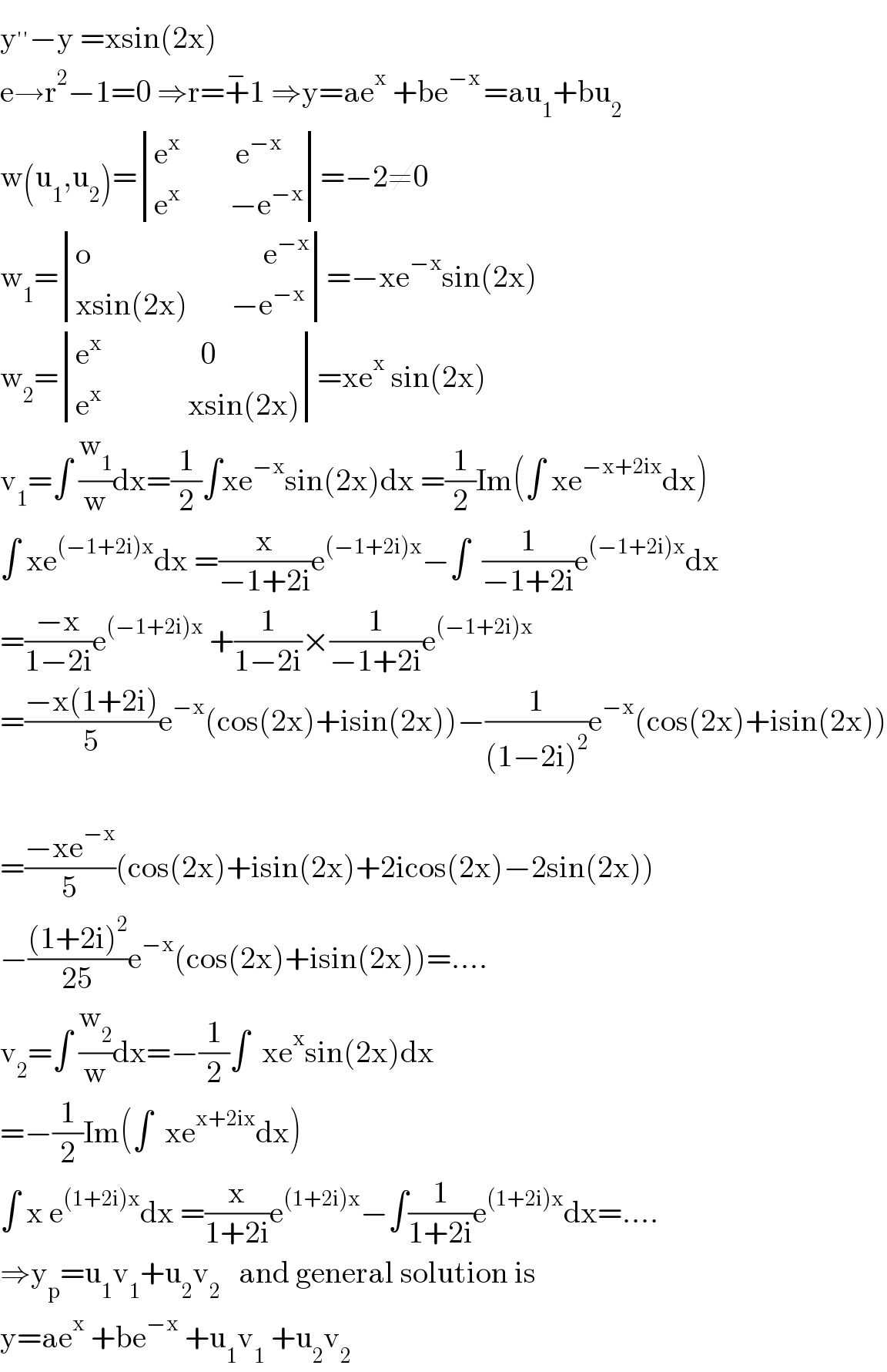 y^(′′) −y =xsin(2x)  e→r^2 −1=0 ⇒r=+^− 1 ⇒y=ae^x  +be^(−x ) =au_1 +bu_2   w(u_1 ,u_2 )= determinant (((e^x          e^(−x) )),((e^(x    )       −e^(−x) )))=−2≠0  w_1 = determinant (((o                            e^(−x) )),((xsin(2x)       −e^(−x) )))=−xe^(−x) sin(2x)  w_2 = determinant (((e^x                 0)),((e^x               xsin(2x))))=xe^x  sin(2x)  v_1 =∫ (w_1 /w)dx=(1/2)∫xe^(−x) sin(2x)dx =(1/2)Im(∫ xe^(−x+2ix) dx)  ∫ xe^((−1+2i)x) dx =(x/(−1+2i))e^((−1+2i)x) −∫  (1/(−1+2i))e^((−1+2i)x) dx  =((−x)/(1−2i))e^((−1+2i)x)  +(1/(1−2i))×(1/(−1+2i))e^((−1+2i)x)   =((−x(1+2i))/5)e^(−x) (cos(2x)+isin(2x))−(1/((1−2i)^2 ))e^(−x) (cos(2x)+isin(2x))    =((−xe^(−x) )/5)(cos(2x)+isin(2x)+2icos(2x)−2sin(2x))  −(((1+2i)^2 )/(25))e^(−x) (cos(2x)+isin(2x))=....  v_2 =∫ (w_2 /w)dx=−(1/2)∫  xe^x sin(2x)dx  =−(1/2)Im(∫  xe^(x+2ix) dx)  ∫ x e^((1+2i)x) dx =(x/(1+2i))e^((1+2i)x) −∫(1/(1+2i))e^((1+2i)x) dx=....  ⇒y_p =u_1 v_1 +u_2 v_2    and general solution is  y=ae^x  +be^(−x)  +u_1 v_1  +u_2 v_2   