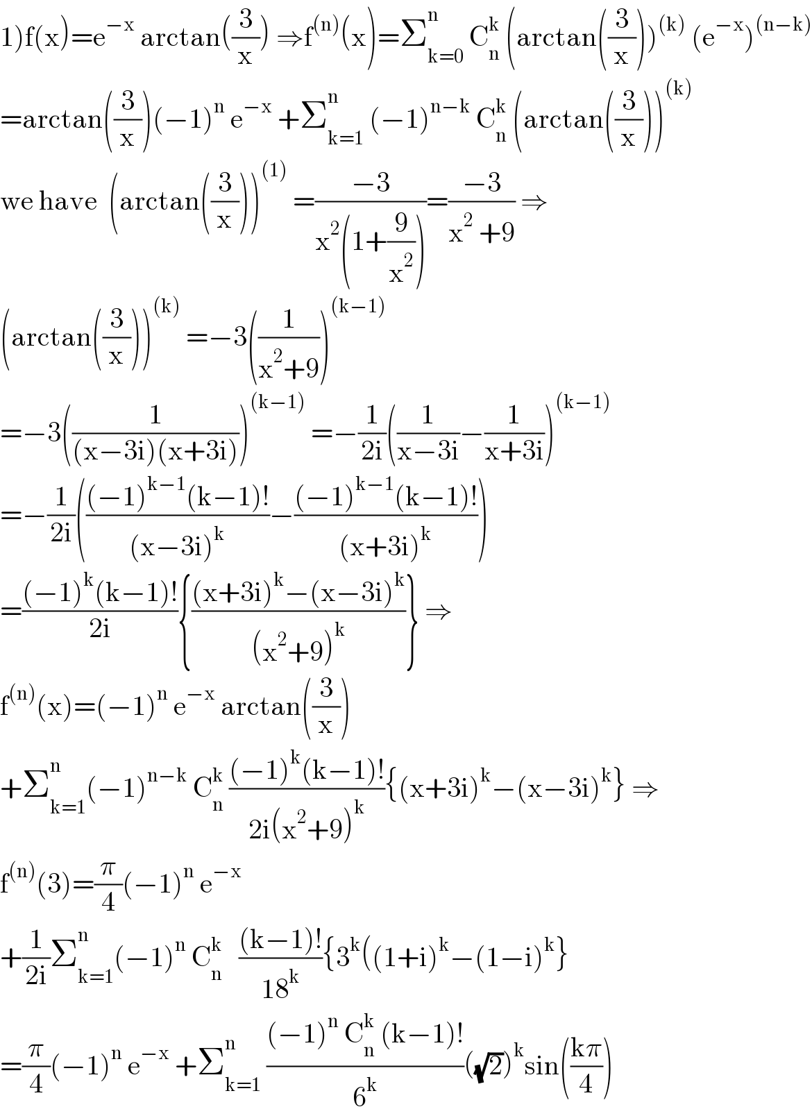 1)f(x)=e^(−x)  arctan((3/x)) ⇒f^((n)) (x)=Σ_(k=0) ^n  C_n ^k  (arctan((3/x)))^((k))  (e^(−x) )^((n−k))   =arctan((3/x))(−1)^n  e^(−x)  +Σ_(k=1) ^n  (−1)^(n−k)  C_n ^k  (arctan((3/x)))^((k))   we have  (arctan((3/x)))^((1))  =((−3)/(x^2 (1+(9/x^2 ))))=((−3)/(x^2  +9)) ⇒  (arctan((3/x)))^((k))  =−3((1/(x^2 +9)))^((k−1))   =−3((1/((x−3i)(x+3i))))^((k−1))  =−(1/(2i))((1/(x−3i))−(1/(x+3i)))^((k−1))   =−(1/(2i))((((−1)^(k−1) (k−1)!)/((x−3i)^k ))−(((−1)^(k−1) (k−1)!)/((x+3i)^k )))  =(((−1)^k (k−1)!)/(2i)){(((x+3i)^k −(x−3i)^k )/((x^2 +9)^k ))} ⇒  f^((n)) (x)=(−1)^n  e^(−x)  arctan((3/x))  +Σ_(k=1) ^n (−1)^(n−k)  C_n ^k  (((−1)^k (k−1)!)/(2i(x^2 +9)^k )){(x+3i)^k −(x−3i)^k } ⇒  f^((n)) (3)=(π/4)(−1)^n  e^(−x)   +(1/(2i))Σ_(k=1) ^(n ) (−1)^n  C_n ^k    (((k−1)!)/(18^k )){3^k ((1+i)^k −(1−i)^k }  =(π/4)(−1)^n  e^(−x)  +Σ_(k=1) ^n  (((−1)^n  C_n ^k  (k−1)!)/6^k )((√2))^k sin(((kπ)/4))  