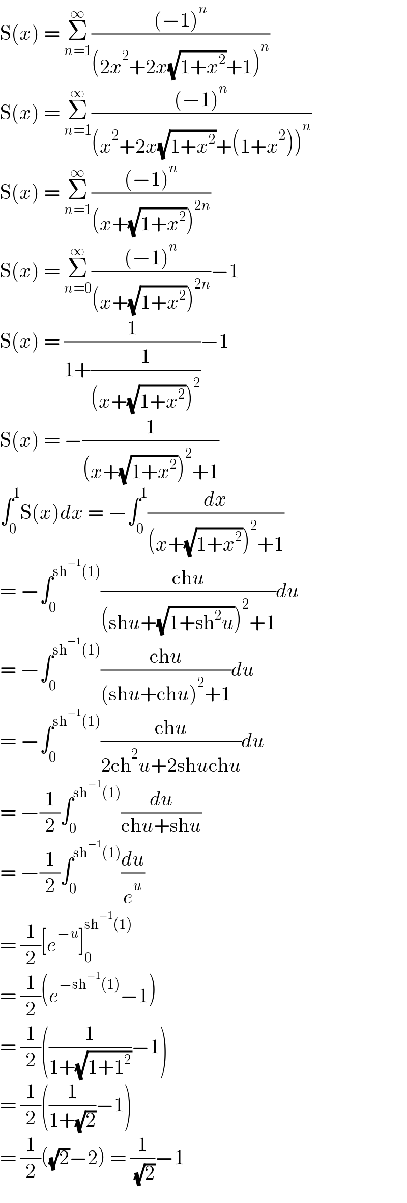 S(x) = Σ_(n=1) ^∞ (((−1)^n )/((2x^2 +2x(√(1+x^2 ))+1)^n ))  S(x) = Σ_(n=1) ^∞ (((−1)^n )/((x^2 +2x(√(1+x^2 ))+(1+x^2 ))^n ))  S(x) = Σ_(n=1) ^∞ (((−1)^n )/((x+(√(1+x^2 )))^(2n) ))  S(x) = Σ_(n=0) ^∞ (((−1)^n )/((x+(√(1+x^2 )))^(2n) ))−1  S(x) = (1/(1+(1/((x+(√(1+x^2 )))^2 ))))−1  S(x) = −(1/((x+(√(1+x^2 )))^2 +1))  ∫_0 ^1 S(x)dx = −∫_0 ^1 (dx/((x+(√(1+x^2 )))^2 +1))  = −∫_0 ^(sh^(−1) (1)) ((chu)/((shu+(√(1+sh^2 u)))^2 +1))du  = −∫_0 ^(sh^(−1) (1)) ((chu)/((shu+chu)^2 +1))du  = −∫_0 ^(sh^(−1) (1)) ((chu)/(2ch^2 u+2shuchu))du  = −(1/2)∫_0 ^(sh^(−1) (1)) (du/(chu+shu))  = −(1/2)∫_0 ^(sh^(−1) (1)) (du/e^u )  = (1/2)[e^(−u) ]_0 ^(sh^(−1) (1))   = (1/2)(e^(−sh^(−1) (1)) −1)  = (1/2)((1/(1+(√(1+1^2 ))))−1)  = (1/2)((1/(1+(√2)))−1)  = (1/2)((√2)−2) = (1/( (√2)))−1  