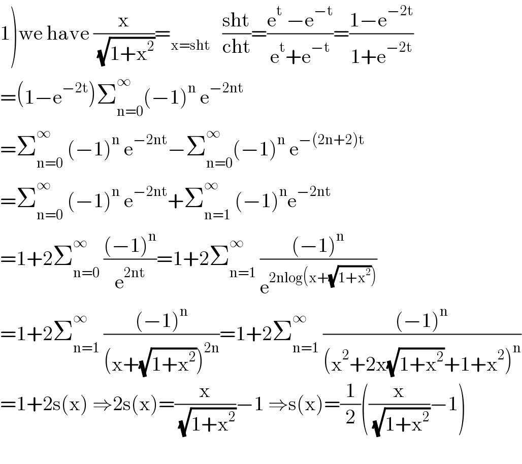 1)we have (x/( (√(1+x^2 ))))=_(x=sht)    ((sht)/(cht))=((e^t  −e^(−t) )/(e^t +e^(−t) ))=((1−e^(−2t) )/(1+e^(−2t) ))  =(1−e^(−2t) )Σ_(n=0) ^∞ (−1)^n  e^(−2nt)    =Σ_(n=0) ^(∞ )  (−1)^n  e^(−2nt) −Σ_(n=0) ^∞ (−1)^n  e^(−(2n+2)t)   =Σ_(n=0) ^∞  (−1)^n  e^(−2nt) +Σ_(n=1) ^∞  (−1)^n e^(−2nt)   =1+2Σ_(n=0) ^∞  (((−1)^n )/e^(2nt) )=1+2Σ_(n=1) ^∞  (((−1)^n )/e^(2nlog(x+(√(1+x^2 )))) )  =1+2Σ_(n=1) ^∞  (((−1)^n )/((x+(√(1+x^2 )))^(2n) ))=1+2Σ_(n=1) ^∞  (((−1)^n )/((x^2 +2x(√(1+x^2 ))+1+x^2 )^n ))  =1+2s(x) ⇒2s(x)=(x/( (√(1+x^2 ))))−1 ⇒s(x)=(1/2)((x/( (√(1+x^2 ))))−1)    