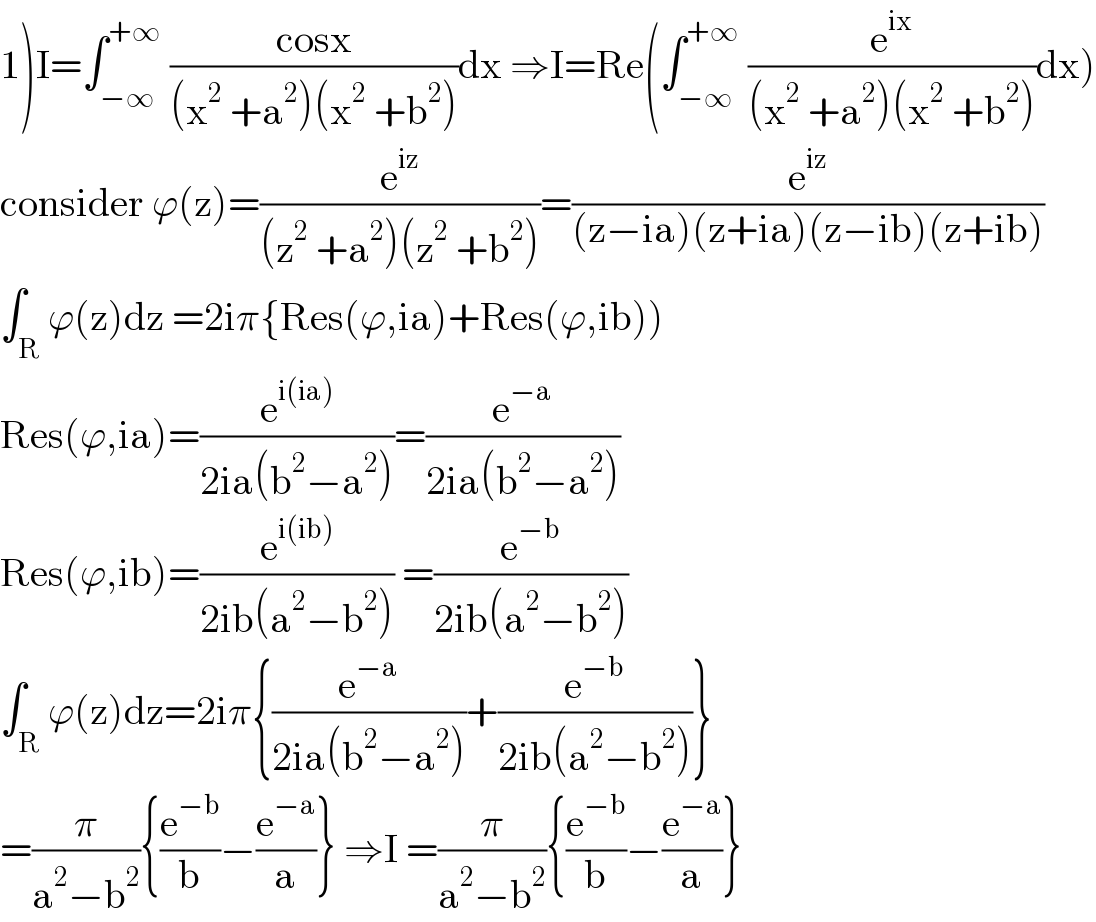 1)I=∫_(−∞) ^(+∞)  ((cosx)/((x^2  +a^2 )(x^2  +b^2 )))dx ⇒I=Re(∫_(−∞) ^(+∞)  (e^(ix) /((x^2  +a^2 )(x^2  +b^2 )))dx)  consider ϕ(z)=(e^(iz) /((z^2  +a^2 )(z^2  +b^2 )))=(e^(iz) /((z−ia)(z+ia)(z−ib)(z+ib)))  ∫_R ϕ(z)dz =2iπ{Res(ϕ,ia)+Res(ϕ,ib))  Res(ϕ,ia)=(e^(i(ia)) /(2ia(b^2 −a^2 )))=(e^(−a) /(2ia(b^2 −a^2 )))  Res(ϕ,ib)=(e^(i(ib)) /(2ib(a^2 −b^2 ))) =(e^(−b) /(2ib(a^2 −b^2 )))  ∫_R ϕ(z)dz=2iπ{(e^(−a) /(2ia(b^2 −a^2 )))+(e^(−b) /(2ib(a^2 −b^2 )))}  =(π/(a^2 −b^2 )){(e^(−b) /b)−(e^(−a) /a)} ⇒I =(π/(a^2 −b^2 )){(e^(−b) /b)−(e^(−a) /a)}  