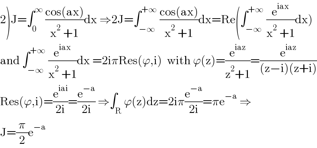 2)J=∫_0 ^∞  ((cos(ax))/(x^2  +1))dx ⇒2J=∫_(−∞) ^(+∞)  ((cos(ax))/(x^2  +1))dx=Re(∫_(−∞) ^(+∞)  (e^(iax) /(x^2  +1))dx)  and ∫_(−∞) ^(+∞)  (e^(iax) /(x^2  +1))dx =2iπRes(ϕ,i)  with ϕ(z)=(e^(iaz) /(z^2 +1))=(e^(iaz) /((z−i)(z+i)))  Res(ϕ,i)=(e^(iai) /(2i))=(e^(−a) /(2i)) ⇒∫_R ϕ(z)dz=2iπ(e^(−a) /(2i))=πe^(−a)  ⇒  J=(π/2)e^(−a)   
