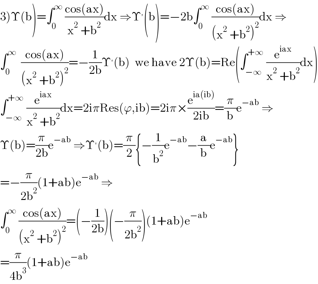 3)Υ(b)=∫_0 ^∞  ((cos(ax))/(x^2  +b^2 ))dx ⇒Υ^′ (b)=−2b∫_0 ^∞  ((cos(ax))/((x^2  +b^2 )^2 ))dx ⇒  ∫_0 ^∞   ((cos(ax))/((x^2  +b^2 )^2 ))=−(1/(2b))Υ^′ (b)  we have 2Υ(b)=Re(∫_(−∞) ^(+∞)  (e^(iax) /(x^2  +b^2 ))dx)  ∫_(−∞) ^(+∞)  (e^(iax) /(x^2  +b^2 ))dx=2iπRes(ϕ,ib)=2iπ×(e^(ia(ib)) /(2ib))=(π/b)e^(−ab)  ⇒  Υ(b)=(π/(2b))e^(−ab)  ⇒Υ^′ (b)=(π/2){−(1/b^2 )e^(−ab) −(a/b)e^(−ab) }  =−(π/(2b^2 ))(1+ab)e^(−ab)  ⇒  ∫_0 ^∞  ((cos(ax))/((x^2  +b^2 )^2 ))=(−(1/(2b)))(−(π/(2b^2 )))(1+ab)e^(−ab)   =(π/(4b^3 ))(1+ab)e^(−ab)   