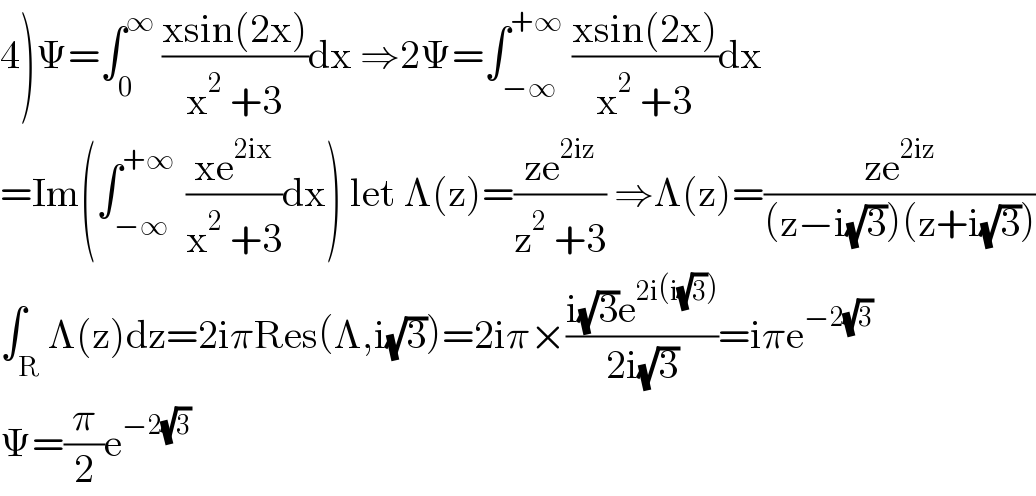 4)Ψ=∫_0 ^∞  ((xsin(2x))/(x^2  +3))dx ⇒2Ψ=∫_(−∞) ^(+∞)  ((xsin(2x))/(x^2  +3))dx  =Im(∫_(−∞) ^(+∞ )  ((xe^(2ix) )/(x^2  +3))dx) let Λ(z)=((ze^(2iz) )/(z^2  +3)) ⇒Λ(z)=((ze^(2iz) )/((z−i(√3))(z+i(√3))))  ∫_R Λ(z)dz=2iπRes(Λ,i(√3))=2iπ×((i(√3)e^(2i(i(√3))) )/(2i(√3)))=iπe^(−2(√3))   Ψ=(π/2)e^(−2(√3))   