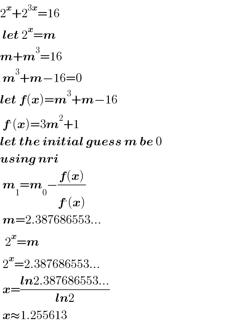 2^x +2^(3x) =16   let 2^x =m  m+m^3 =16   m^3 +m−16=0  let f(x)=m^3 +m−16   f^′ (x)=3m^2 +1  let the initial guess m be 0  using nri     m_1 =m_0 −((f(x))/(f^′ (x)))   m=2.387686553...    2^x =m   2^x =2.387686553...   x=((ln2.387686553...)/(ln2))   x≈1.255613  