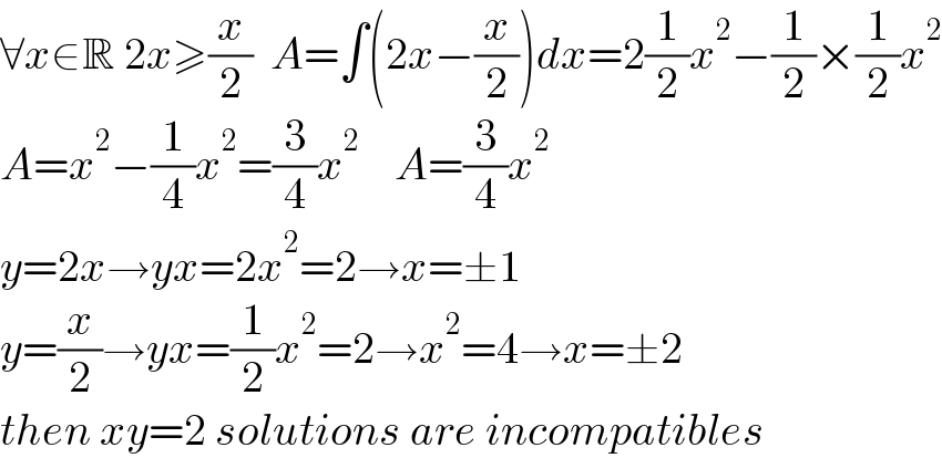 ∀x∈R 2x≥(x/2)  A=∫(2x−(x/2))dx=2(1/2)x^2 −(1/2)×(1/2)x^2   A=x^2 −(1/4)x^2 =(3/4)x^2     A=(3/4)x^2   y=2x→yx=2x^2 =2→x=±1  y=(x/2)→yx=(1/2)x^2 =2→x^2 =4→x=±2  then xy=2 solutions are incompatibles  