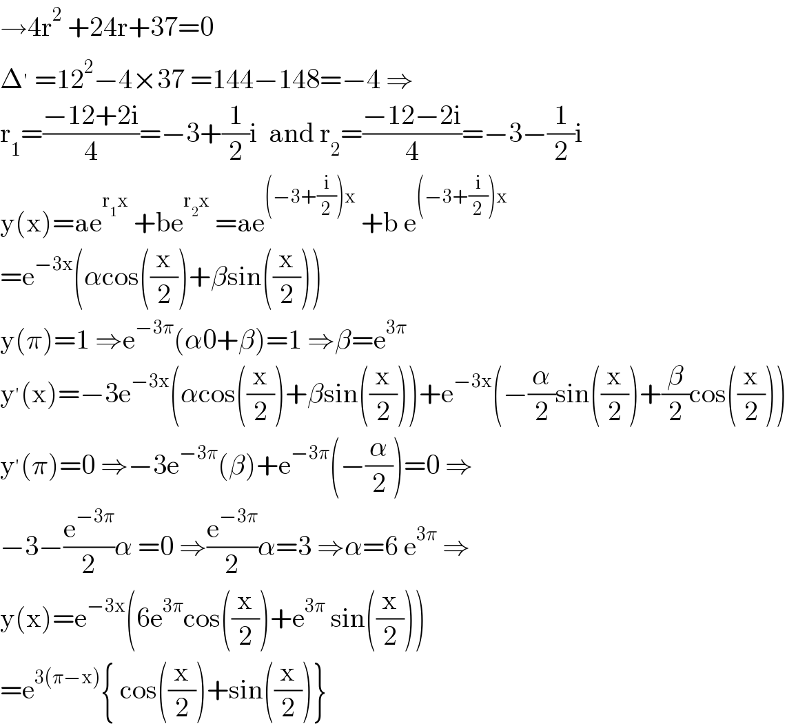 →4r^2  +24r+37=0  Δ^′  =12^2 −4×37 =144−148=−4 ⇒  r_1 =((−12+2i)/4)=−3+(1/2)i  and r_2 =((−12−2i)/4)=−3−(1/2)i  y(x)=ae^(r_1 x)  +be^(r_2 x)  =ae^((−3+(i/2))x)  +b e^((−3+(i/2))x)   =e^(−3x) (αcos((x/2))+βsin((x/2)))  y(π)=1 ⇒e^(−3π) (α0+β)=1 ⇒β=e^(3π)   y^′ (x)=−3e^(−3x) (αcos((x/2))+βsin((x/2)))+e^(−3x) (−(α/2)sin((x/2))+(β/2)cos((x/2)))  y^′ (π)=0 ⇒−3e^(−3π) (β)+e^(−3π) (−(α/2))=0 ⇒  −3−(e^(−3π) /2)α =0 ⇒(e^(−3π) /2)α=3 ⇒α=6 e^(3π)  ⇒  y(x)=e^(−3x) (6e^(3π) cos((x/2))+e^(3π)  sin((x/2)))  =e^(3(π−x)) { cos((x/2))+sin((x/2))}  