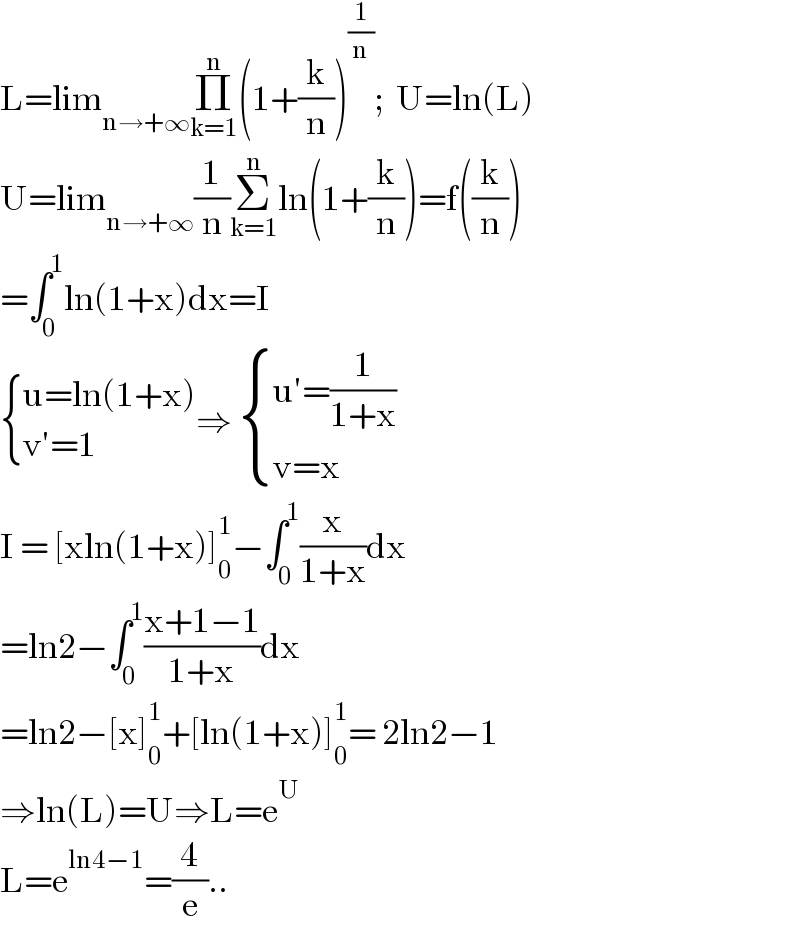 L=lim_(n→+∞) Π_(k=1) ^n (1+(k/n))^(1/n) ;  U=ln(L)  U=lim_(n→+∞) (1/n)Σ_(k=1) ^n ln(1+(k/n))=f((k/n))  =∫_0 ^1 ln(1+x)dx=I   { ((u=ln(1+x))),((v′=1)) :}⇒  { ((u′=(1/(1+x)))),((v=x)) :}  I = [xln(1+x)]_0 ^1 −∫_0 ^1 (x/(1+x))dx  =ln2−∫_0 ^1 ((x+1−1)/(1+x))dx  =ln2−[x]_0 ^1 +[ln(1+x)]_0 ^1 = 2ln2−1  ⇒ln(L)=U⇒L=e^U   L=e^(ln4−1) =(4/e)..  