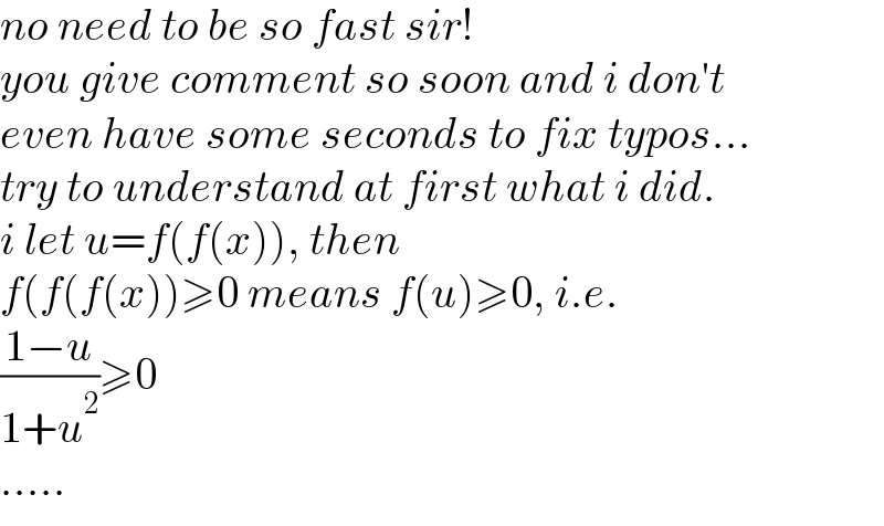 no need to be so fast sir!  you give comment so soon and i don′t  even have some seconds to fix typos...  try to understand at first what i did.  i let u=f(f(x)), then  f(f(f(x))≥0 means f(u)≥0, i.e.  ((1−u)/(1+u^2 ))≥0  .....  