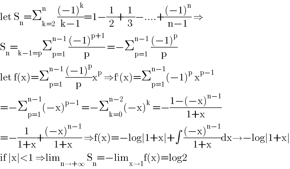 let S_n =Σ_(k=2) ^n  (((−1)^k )/(k−1))=1−(1/2)+(1/3)−....+(((−1)^n )/(n−1)) ⇒  S_n =_(k−1=p) Σ_(p=1) ^(n−1)  (((−1)^(p+1) )/p) =−Σ_(p=1) ^(n−1)  (((−1)^p )/p)  let f(x)=Σ_(p=1) ^(n−1)  (((−1)^p )/p)x^p  ⇒f^′ (x)=Σ_(p=1) ^(n−1) (−1)^p  x^(p−1)   =−Σ_(p=1) ^(n−1) (−x)^(p−1)  =−Σ_(k=0) ^(n−2) (−x)^k  =−((1−(−x)^(n−1) )/(1+x))  =−(1/(1+x))+(((−x)^(n−1) )/(1+x)) ⇒f(x)=−log∣1+x∣+∫ (((−x)^(n−1) )/(1+x))dx→−log∣1+x∣  if ∣x∣<1 ⇒lim_(n→+∞)  S_n =−lim_(x→1) f(x)=log2  