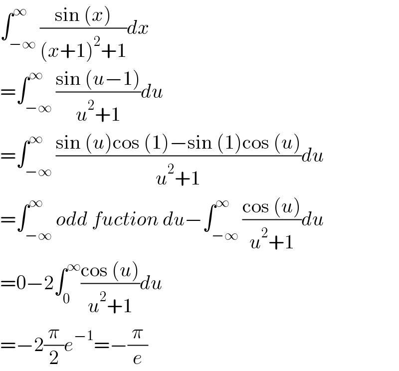 ∫_(−∞) ^∞ ((sin (x))/((x+1)^2 +1))dx  =∫_(−∞) ^∞ ((sin (u−1))/(u^2 +1))du  =∫_(−∞) ^∞ ((sin (u)cos (1)−sin (1)cos (u))/(u^2 +1))du  =∫_(−∞) ^∞ odd fuction du−∫_(−∞) ^∞ ((cos (u))/(u^2 +1))du  =0−2∫_0 ^∞ ((cos (u))/(u^2 +1))du  =−2(π/2)e^(−1) =−(π/e)  