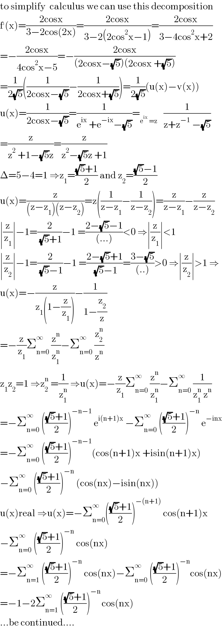 to simplify  calculus we can use this decomposition  f^′ (x)=((2cosx)/(3−2cos(2x)))=((2cosx)/(3−2(2cos^2 x−1)))=((2cosx)/(3−4cos^2 x+2))  =−((2cosx)/(4cos^2 x−5))=−((2cosx)/((2cosx−(√5))(2cosx +(√5))))  =(1/(2(√5)))((1/(2cosx−(√5)))−(1/(2cosx+(√5))))=(1/(2(√5)))(u(x)−v(x))  u(x)=(1/(2cosx−(√5)))=(1/(e^(ix)  +e^(−ix) −(√5)))=_(e^(ix)  =z)    (1/(z+z^(−1)  −(√5)))  =(z/(z^2  +1−(√5)z))=(z/(z^2 −(√5)z +1))  Δ=5−4=1 ⇒z_1 =(((√5)+1)/2) and z_2 =(((√5)−1)/2)  u(x)=(z/((z−z_1 )(z−z_2 )))=z((1/(z−z_1 ))−(1/(z−z_2 )))=(z/(z−z_1 ))−(z/(z−z_2 ))  ∣(z/z_1 )∣−1=(2/( (√5)+1))−1 =((2−(√5)−1)/((...)))<0 ⇒∣(z/z_1 )∣<1  ∣(z/z_2 )∣−1=(2/( (√5)−1))−1 =((2−(√5)+1)/( (√5)−1))=((3−(√5))/((..)))>0 ⇒∣(z/z_2 )∣>1 ⇒  u(x)=−(z/(z_1 (1−(z/z_1 ))))−(1/(1−(z_2 /z)))  =−(z/z_1 )Σ_(n=0) ^∞  (z^n /z_1 ^n )−Σ_(n=0) ^∞  (z_2 ^n /z^n )  z_1 z_2 =1 ⇒z_2 ^n  =(1/z_1 ^n ) ⇒u(x)=−(z/z_1 )Σ_(n=0) ^∞  (z^n /z_1 ^n )−Σ_(n=0) ^∞  (1/(z_1 ^n  z^n ))  =−Σ_(n=0) ^∞  ((((√5)+1)/2))^(−n−1)  e^(i(n+1)x)  −Σ_(n=0) ^∞  ((((√5)+1)/2))^(−n)  e^(−inx)   =−Σ_(n=0) ^∞  ((((√5)+1)/2))^(−n−1) (cos(n+1)x +isin(n+1)x)  −Σ_(n=0) ^∞  ((((√5)+1)/2))^(−n)  (cos(nx)−isin(nx))  u(x)real ⇒u(x)=−Σ_(n=0) ^∞ ((((√5)+1)/2))^(−(n+1))  cos(n+1)x  −Σ_(n=0) ^∞  ((((√5)+1)/2))^(−n)  cos(nx)  =−Σ_(n=1) ^∞  ((((√5)+1)/2))^(−n)  cos(nx)−Σ_(n=0) ^∞  ((((√5)+1)/2))^(−n) cos(nx)  =−1−2Σ_(n=1) ^∞  ((((√5)+1)/2))^(−n ) cos(nx)  ...be continued....  