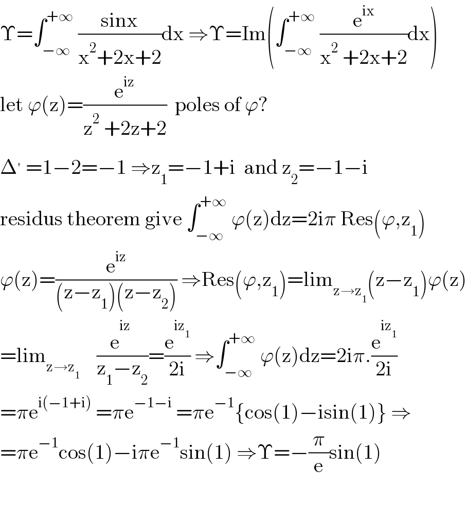 Υ=∫_(−∞) ^(+∞)  ((sinx)/(x^2 +2x+2))dx ⇒Υ=Im(∫_(−∞) ^(+∞)  (e^(ix) /(x^2  +2x+2))dx)  let ϕ(z)=(e^(iz) /(z^2  +2z+2))  poles of ϕ?  Δ^′  =1−2=−1 ⇒z_1 =−1+i  and z_2 =−1−i  residus theorem give ∫_(−∞) ^(+∞)  ϕ(z)dz=2iπ Res(ϕ,z_1 )  ϕ(z)=(e^(iz) /((z−z_1 )(z−z_2 ))) ⇒Res(ϕ,z_1 )=lim_(z→z_1 ) (z−z_1 )ϕ(z)  =lim_(z→z_1 )     (e^(iz_ ) /(z_1 −z_2 ))=(e^(iz_1 ) /(2i)) ⇒∫_(−∞) ^(+∞)  ϕ(z)dz=2iπ.(e^(iz_1 ) /(2i))  =πe^(i(−1+i))  =πe^(−1−i)  =πe^(−1) {cos(1)−isin(1)} ⇒  =πe^(−1) cos(1)−iπe^(−1) sin(1) ⇒Υ=−(π/e)sin(1)    