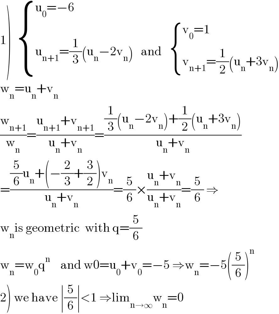 1)   { ((u_0 =−6)),((u_(n+1) =(1/3)(u_n −2v_n )   and    { ((v_0 =1)),((v_(n+1) =(1/2)(u_n +3v_n ))) :})) :}  w_n =u_n +v_n   (w_(n+1) /w_n )=((u_(n+1) +v_(n+1) )/(u_n +v_n ))=(((1/3)(u_n −2v_n )+(1/2)(u_n +3v_n ))/(u_n +v_n ))  =(((5/6)u_n +(−(2/3)+(3/2))v_n )/(u_n +v_n ))=(5/6)×((u_n +v_n )/(u_n +v_n ))=(5/6) ⇒  w_n is geometric  with q=(5/6)  w_n =w_0 q^n     and w0=u_0 +v_0 =−5 ⇒w_n =−5((5/6))^n   2) we have ∣(5/6)∣<1 ⇒lim_(n→∞) w_n =0  