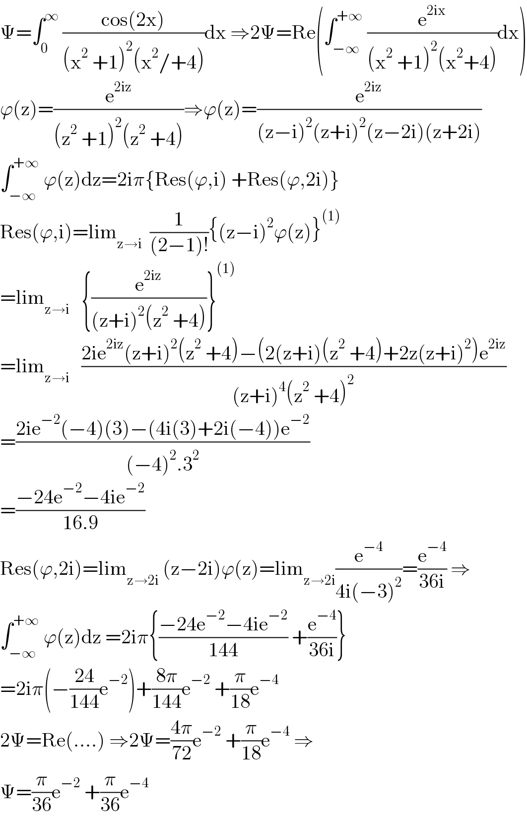 Ψ=∫_0 ^∞  ((cos(2x))/((x^2  +1)^2 (x^2 /+4)))dx ⇒2Ψ=Re(∫_(−∞) ^(+∞)  (e^(2ix) /((x^2  +1)^2 (x^2 +4)))dx)  ϕ(z)=(e^(2iz) /((z^2  +1)^2 (z^2  +4)))⇒ϕ(z)=(e^(2iz) /((z−i)^2 (z+i)^2 (z−2i)(z+2i)))  ∫_(−∞) ^(+∞)  ϕ(z)dz=2iπ{Res(ϕ,i) +Res(ϕ,2i)}  Res(ϕ,i)=lim_(z→i)   (1/((2−1)!)){(z−i)^2 ϕ(z)}^((1))   =lim_(z→i)    {(e^(2iz) /((z+i)^2 (z^2  +4)))}^((1))   =lim_(z→i)    ((2ie^(2iz) (z+i)^2 (z^2  +4)−(2(z+i)(z^2  +4)+2z(z+i)^2 )e^(2iz) )/((z+i)^4 (z^2  +4)^2 ))  =((2ie^(−2) (−4)(3)−(4i(3)+2i(−4))e^(−2) )/((−4)^2 .3^2 ))  =((−24e^(−2) −4ie^(−2) )/(16.9))  Res(ϕ,2i)=lim_(z→2i)  (z−2i)ϕ(z)=lim_(z→2i) (e^(−4) /(4i(−3)^2 ))=(e^(−4) /(36i)) ⇒  ∫_(−∞) ^(+∞)  ϕ(z)dz =2iπ{((−24e^(−2) −4ie^(−2) )/(144)) +(e^(−4) /(36i))}  =2iπ(−((24)/(144))e^(−2) )+((8π)/(144))e^(−2)  +(π/(18))e^(−4)   2Ψ=Re(....) ⇒2Ψ=((4π)/(72))e^(−2)  +(π/(18))e^(−4)  ⇒  Ψ=(π/(36))e^(−2)  +(π/(36))e^(−4)   