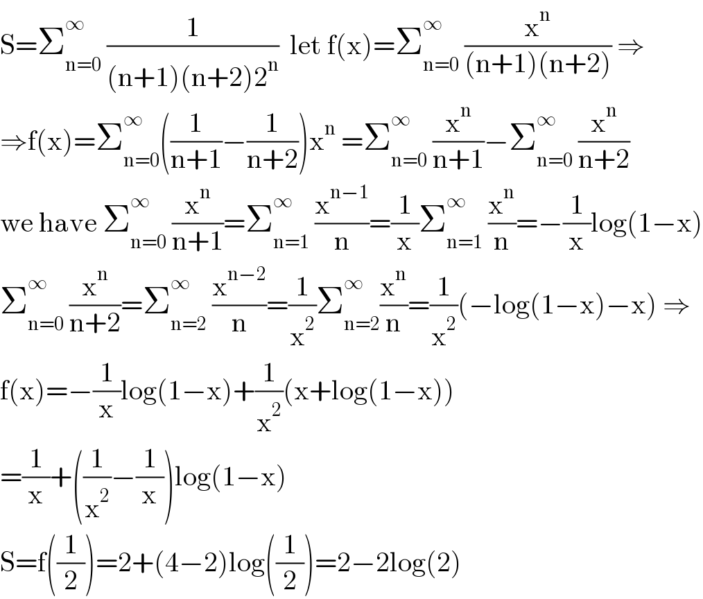 S=Σ_(n=0) ^∞  (1/((n+1)(n+2)2^n ))  let f(x)=Σ_(n=0) ^∞  (x^n /((n+1)(n+2))) ⇒  ⇒f(x)=Σ_(n=0) ^∞ ((1/(n+1))−(1/(n+2)))x^n  =Σ_(n=0) ^∞  (x^n /(n+1))−Σ_(n=0) ^∞  (x^n /(n+2))  we have Σ_(n=0) ^∞  (x^n /(n+1))=Σ_(n=1) ^∞  (x^(n−1) /n)=(1/x)Σ_(n=1) ^∞  (x^n /n)=−(1/x)log(1−x)  Σ_(n=0) ^∞  (x^n /(n+2))=Σ_(n=2) ^∞  (x^(n−2) /n)=(1/x^2 )Σ_(n=2) ^∞ (x^n /n)=(1/x^2 )(−log(1−x)−x) ⇒  f(x)=−(1/x)log(1−x)+(1/x^2 )(x+log(1−x))  =(1/x)+((1/x^2 )−(1/x))log(1−x)  S=f((1/2))=2+(4−2)log((1/2))=2−2log(2)  