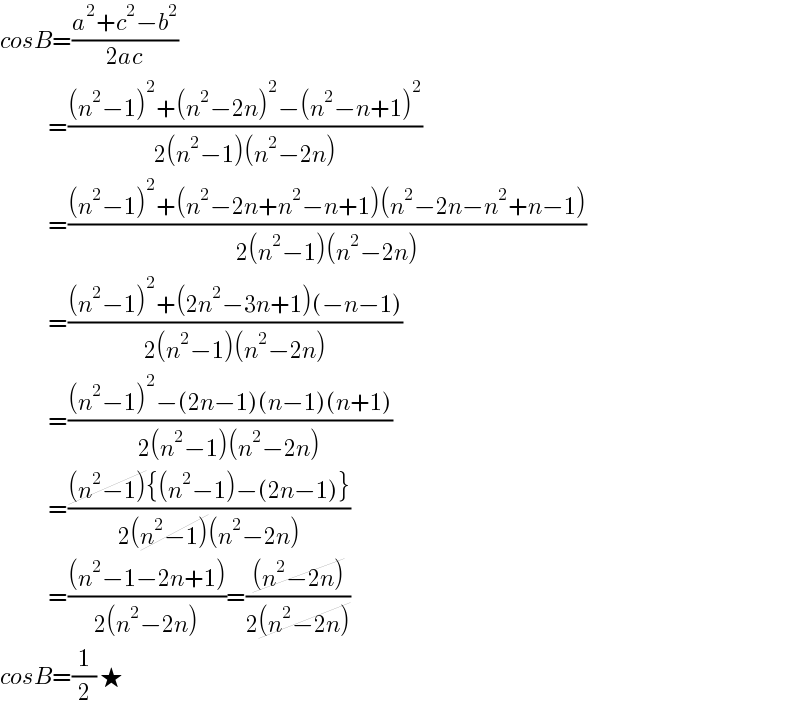 cosB=((a^2 +c^2 −b^2 )/(2ac))              =(((n^2 −1)^2 +(n^2 −2n)^2 −(n^2 −n+1)^2 )/(2(n^2 −1)(n^2 −2n)))              =(((n^2 −1)^2 +(n^2 −2n+n^2 −n+1)(n^2 −2n−n^2 +n−1))/(2(n^2 −1)(n^2 −2n)))              =(((n^2 −1)^2 +(2n^2 −3n+1)(−n−1))/(2(n^2 −1)(n^2 −2n)))              =(((n^2 −1)^2 −(2n−1)(n−1)(n+1))/(2(n^2 −1)(n^2 −2n)))              =(((n^2 −1){(n^2 −1)−(2n−1)})/(2(n^2 −1)(n^2 −2n)))              =(((n^2 −1−2n+1))/(2(n^2 −2n)))=(((n^2 −2n))/(2(n^2 −2n)))  cosB=(1/2) ★  