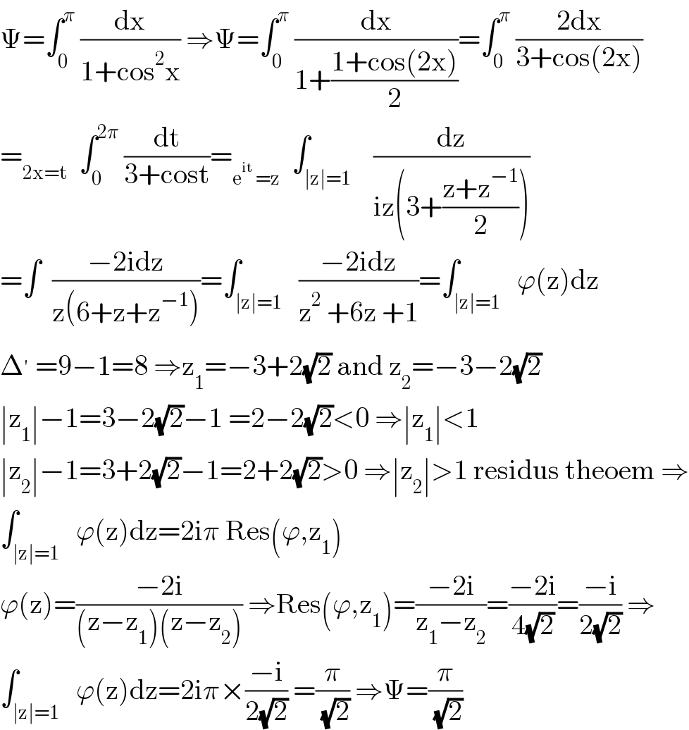 Ψ=∫_0 ^π  (dx/(1+cos^2 x)) ⇒Ψ=∫_0 ^π  (dx/(1+((1+cos(2x))/2)))=∫_0 ^π  ((2dx)/(3+cos(2x)))  =_(2x=t)   ∫_0 ^(2π)  (dt/(3+cost))=_(e^(it)  =z)   ∫_(∣z∣=1)    (dz/(iz(3+((z+z^(−1) )/2))))  =∫  ((−2idz)/(z(6+z+z^(−1) )))=∫_(∣z∣=1)   ((−2idz)/(z^2  +6z +1))=∫_(∣z∣=1)   ϕ(z)dz  Δ^′  =9−1=8 ⇒z_1 =−3+2(√2) and z_2 =−3−2(√2)  ∣z_1 ∣−1=3−2(√2)−1 =2−2(√2)<0 ⇒∣z_1 ∣<1  ∣z_2 ∣−1=3+2(√2)−1=2+2(√2)>0 ⇒∣z_2 ∣>1 residus theoem ⇒  ∫_(∣z∣=1)   ϕ(z)dz=2iπ Res(ϕ,z_1 )  ϕ(z)=((−2i)/((z−z_1 )(z−z_2 ))) ⇒Res(ϕ,z_1 )=((−2i)/(z_1 −z_2 ))=((−2i)/(4(√2)))=((−i)/(2(√2))) ⇒  ∫_(∣z∣=1)   ϕ(z)dz=2iπ×((−i)/(2(√2))) =(π/( (√2))) ⇒Ψ=(π/( (√2)))  