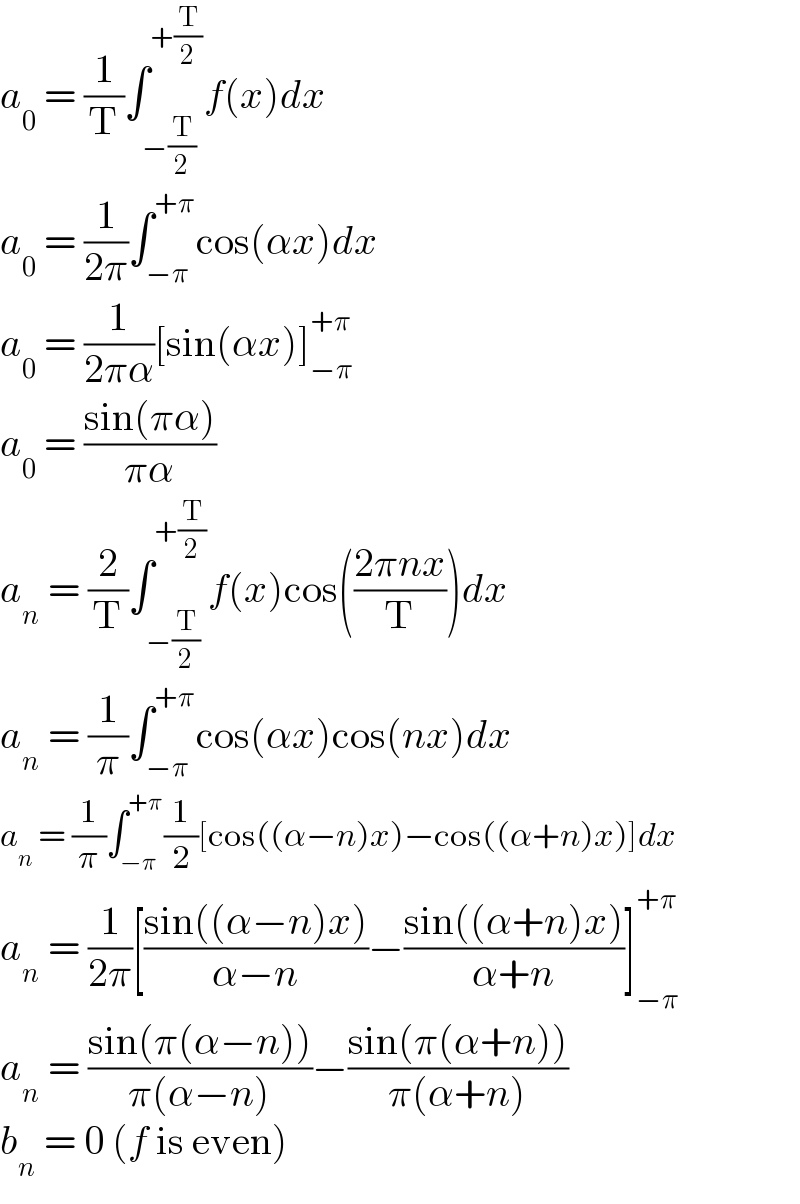 a_0  = (1/T)∫_(−(T/2)) ^(+(T/2)) f(x)dx  a_0  = (1/(2π))∫_(−π) ^(+π) cos(αx)dx  a_0  = (1/(2πα))[sin(αx)]_(−π) ^(+π)   a_0  = ((sin(πα))/(πα))  a_n  = (2/T)∫_(−(T/2)) ^(+(T/2)) f(x)cos(((2πnx)/T))dx  a_n  = (1/π)∫_(−π) ^(+π) cos(αx)cos(nx)dx  a_n  = (1/π)∫_(−π) ^(+π) (1/2)[cos((α−n)x)−cos((α+n)x)]dx  a_n  = (1/(2π))[((sin((α−n)x))/(α−n))−((sin((α+n)x))/(α+n))]_(−π) ^(+π)   a_n  = ((sin(π(α−n)))/(π(α−n)))−((sin(π(α+n)))/(π(α+n)))  b_n  = 0 (f is even)  