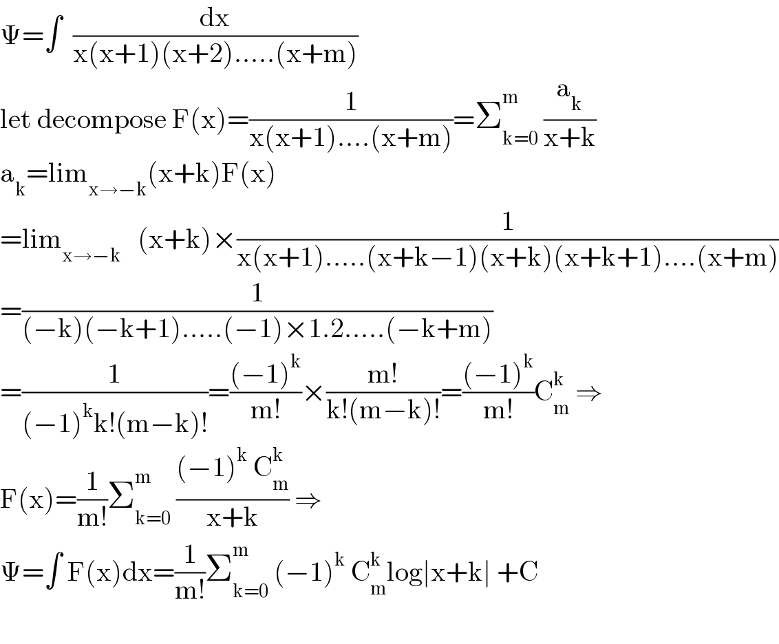 Ψ=∫  (dx/(x(x+1)(x+2).....(x+m)))  let decompose F(x)=(1/(x(x+1)....(x+m)))=Σ_(k=0) ^m  (a_k /(x+k))  a_k =lim_(x→−k) (x+k)F(x)  =lim_(x→−k)    (x+k)×(1/(x(x+1).....(x+k−1)(x+k)(x+k+1)....(x+m)))  =(1/((−k)(−k+1).....(−1)×1.2.....(−k+m)))  =(1/((−1)^k k!(m−k)!))=(((−1)^k )/(m!))×((m!)/(k!(m−k)!))=(((−1)^k )/(m!))C_m ^k  ⇒  F(x)=(1/(m!))Σ_(k=0) ^m  (((−1)^k  C_m ^k )/(x+k)) ⇒  Ψ=∫ F(x)dx=(1/(m!))Σ_(k=0) ^m  (−1)^k  C_m ^k log∣x+k∣ +C    