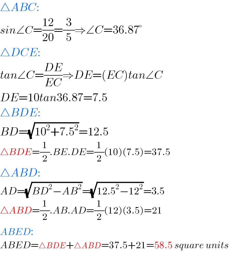 △ABC:  sin∠C=((12)/(20))=(3/5)⇒∠C=36.87°  △DCE:  tan∠C=((DE)/(EC))⇒DE=(EC)tan∠C  DE=10tan36.87=7.5  △BDE:  BD=(√(10^2 +7.5^2 ))=12.5  △BDE=(1/2).BE.DE=(1/2)(10)(7.5)=37.5  △ABD:  AD=(√(BD^2 −AB^2 ))=(√(12.5^2 −12^2 ))=3.5  △ABD=(1/2).AB.AD=(1/2)(12)(3.5)=21  ABED:  ABED=△BDE+△ABD=37.5+21=58.5 square units  