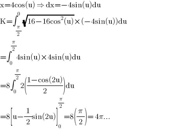 x=4cos(u) ⇒ dx=−4sin(u)du  K=∫_(π/2) ^0 (√(16−16cos^2 (u)))×(−4sin(u))du  =∫_0 ^(π/2) 4sin(u)×4sin(u)du  =8∫_0 ^(π/2) 2(((1−cos(2u))/2))du  =8[u−(1/2)sin(2u)]_0 ^(π/2) =8((π/2))= 4π...  