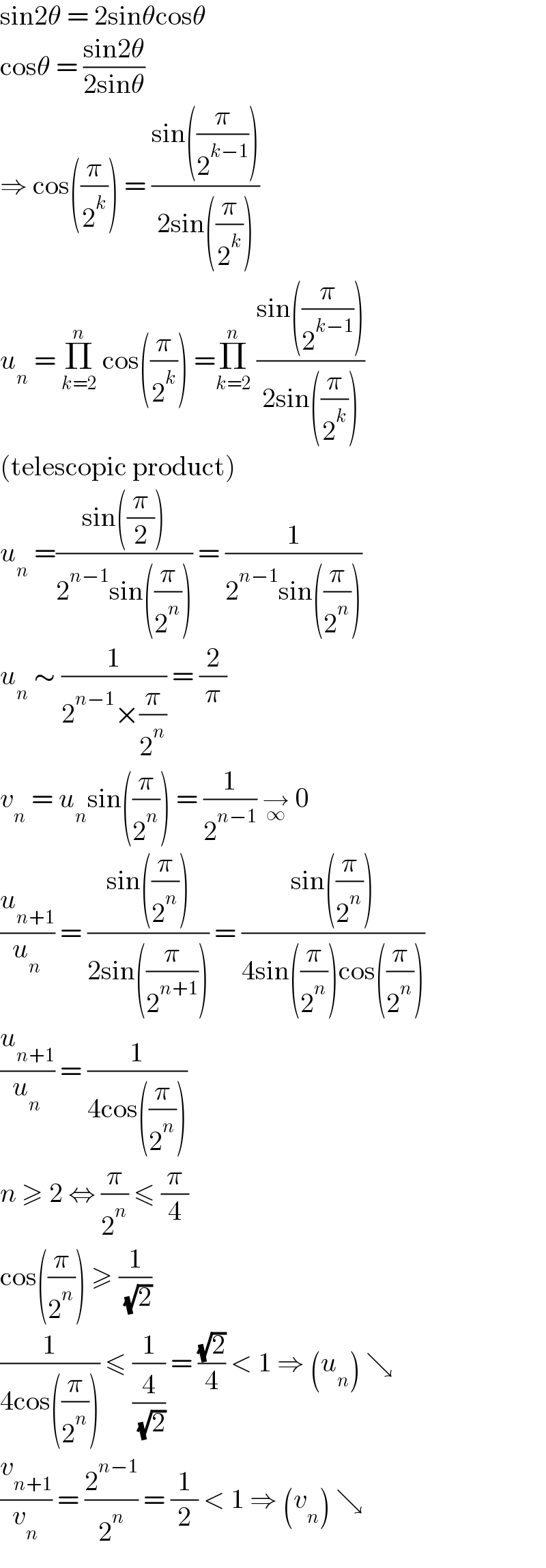 sin2θ = 2sinθcosθ  cosθ = ((sin2θ)/(2sinθ))  ⇒ cos((π/2^k )) = ((sin((π/2^(k−1) )))/(2sin((π/2^k ))))  u_n  = Π_(k=2) ^n  cos((π/2^k )) =Π_(k=2) ^n  ((sin((π/2^(k−1) )))/(2sin((π/2^k ))))  (telescopic product)  u_n  =((sin((π/2)))/(2^(n−1) sin((π/2^n )))) = (1/(2^(n−1) sin((π/2^n ))))  u_n  ∼ (1/(2^(n−1) ×(π/2^n ))) = (2/π)  v_n  = u_n sin((π/2^n )) = (1/2^(n−1) ) →_∞  0  (u_(n+1) /u_n ) = ((sin((π/2^n )))/(2sin((π/2^(n+1) )))) = ((sin((π/2^n )))/(4sin((π/2^n ))cos((π/2^n ))))  (u_(n+1) /u_n ) = (1/(4cos((π/2^n ))))  n ≥ 2 ⇔ (π/2^n ) ≤ (π/4)  cos((π/2^n )) ≥ (1/( (√2)))  (1/(4cos((π/2^n )))) ≤ (1/(4/( (√2)))) = ((√2)/4) < 1 ⇒ (u_n ) ↘  (v_(n+1) /v_n ) = (2^(n−1) /2^n ) = (1/2) < 1 ⇒ (v_n ) ↘  
