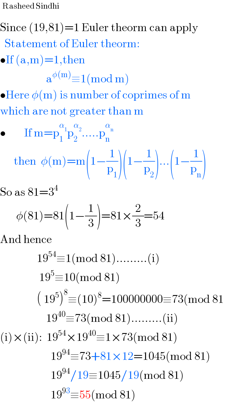 ^(Rasheed Sindhi)   Since (19,81)=1 Euler theorm can apply    Statement of Euler theorm:  •If (a,m)=1,then                      a^(φ(m)) ≡1(mod m)  •Here φ(m) is number of coprimes of m  which are not greater than m  •        If m=p_1 ^α_1  p_2 ^α_2  .....p_n ^α_n          then  φ(m)=m(1−(1/p_1 ))(1−(1/p_2 ))...(1−(1/p_n ))  So as 81=3^4          φ(81)=81(1−(1/3))=81×(2/3)=54  And hence                  19^(54) ≡1(mod 81).........(i)                   19^5 ≡10(mod 81)                  ( 19^5 )^8 ≡(10)^8 =100000000≡73(mod 81                      19^(40) ≡73(mod 81).........(ii)  (i)×(ii):  19^(54) ×19^(40) ≡1×73(mod 81)                        19^(94) ≡73+81×12=1045(mod 81)                        19^(94) /19≡1045/19(mod 81)                        19^(93) ≡55(mod 81)  