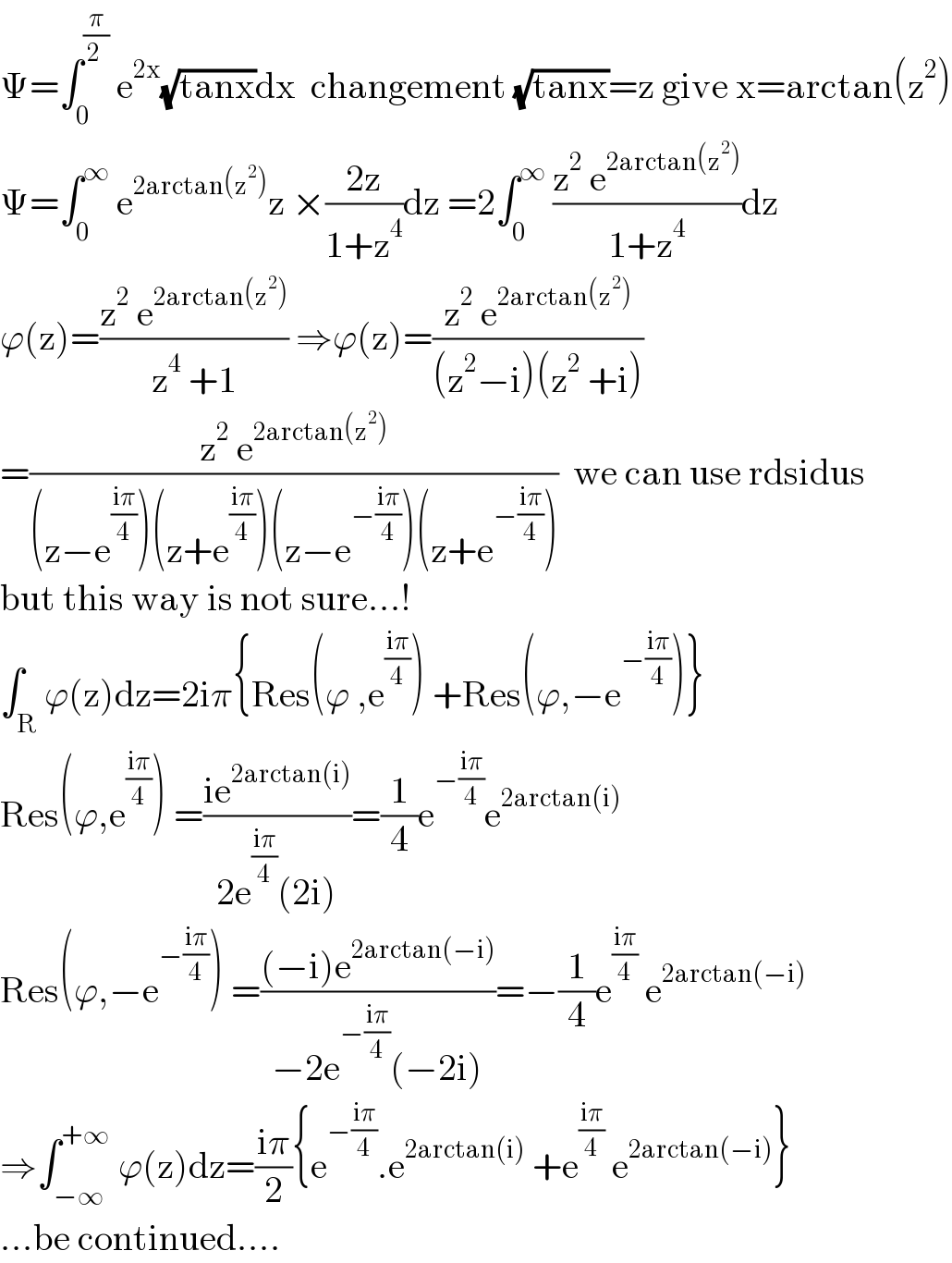 Ψ=∫_0 ^(π/(2 ))  e^(2x) (√(tanx))dx  changement (√(tanx))=z give x=arctan(z^2 )  Ψ=∫_0 ^∞  e^(2arctan(z^2 )) z ×((2z)/(1+z^4 ))dz =2∫_0 ^∞  ((z^2  e^(2arctan(z^2 )) )/(1+z^4 ))dz  ϕ(z)=((z^2  e^(2arctan(z^2 )) )/(z^4  +1)) ⇒ϕ(z)=((z^2  e^(2arctan(z^2 )) )/((z^2 −i)(z^2  +i)))  =((z^2  e^(2arctan(z^2 )) )/((z−e^((iπ)/4) )(z+e^((iπ)/4) )(z−e^(−((iπ)/4)) )(z+e^(−((iπ)/4)) )))  we can use rdsidus  but this way is not sure...!  ∫_R ϕ(z)dz=2iπ{Res(ϕ ,e^((iπ)/4) ) +Res(ϕ,−e^(−((iπ)/4)) )}  Res(ϕ,e^((iπ)/4) ) =((ie^(2arctan(i)) )/(2e^((iπ)/4) (2i)))=(1/4)e^(−((iπ)/4)) e^(2arctan(i))   Res(ϕ,−e^(−((iπ)/4)) ) =(((−i)e^(2arctan(−i)) )/(−2e^(−((iπ)/4)) (−2i)))=−(1/4)e^((iπ)/4)  e^(2arctan(−i))   ⇒∫_(−∞) ^(+∞)  ϕ(z)dz=((iπ)/2){e^(−((iπ)/4)) .e^(2arctan(i))  +e^((iπ)/4)  e^(2arctan(−i)) }  ...be continued....  