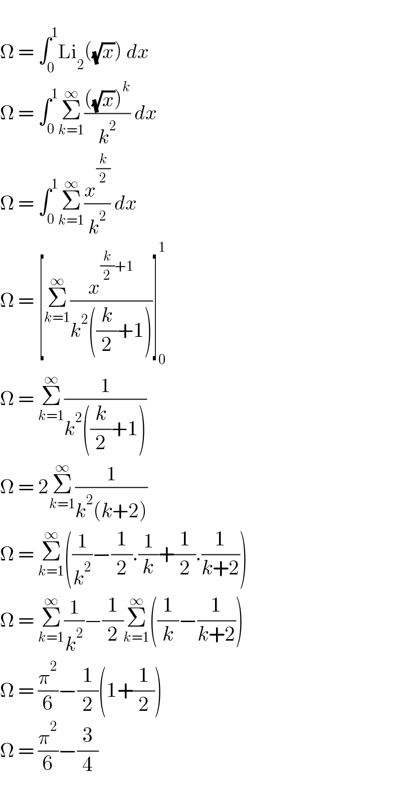  Ω = ∫_0 ^1 Li_2 ((√x)) dx  Ω = ∫_0 ^1 Σ_(k=1) ^∞ ((((√x))^k )/k^2 ) dx  Ω = ∫_0 ^1 Σ_(k=1) ^∞ (x^(k/2) /k^2 ) dx  Ω = [Σ_(k=1) ^∞ (x^((k/2)+1) /(k^2 ((k/2)+1)))]_0 ^1   Ω = Σ_(k=1) ^∞ (1/(k^2 ((k/2)+1)))  Ω = 2Σ_(k=1) ^∞ (1/(k^2 (k+2)))  Ω = Σ_(k=1) ^∞ ((1/k^2 )−(1/2).(1/k)+(1/2).(1/(k+2)))  Ω = Σ_(k=1) ^∞ (1/k^2 )−(1/2)Σ_(k=1) ^∞ ((1/k)−(1/(k+2)))  Ω = (π^2 /6)−(1/2)(1+(1/2))  Ω = (π^2 /6)−(3/4)  