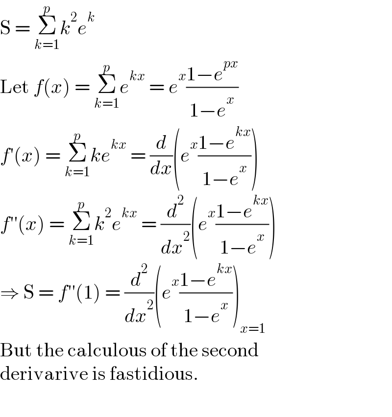 S = Σ_(k=1) ^p k^2 e^k   Let f(x) = Σ_(k=1) ^p e^(kx)  = e^x ((1−e^(px) )/(1−e^x ))  f′(x) = Σ_(k=1) ^p ke^(kx)  = (d/dx)(e^x ((1−e^(kx) )/(1−e^x )))  f′′(x) = Σ_(k=1) ^p k^2 e^(kx)  = (d^2 /dx^2 )(e^x ((1−e^(kx) )/(1−e^x )))  ⇒ S = f′′(1) = (d^2 /dx^2 )(e^x ((1−e^(kx) )/(1−e^x )))_(x=1)   But the calculous of the second  derivarive is fastidious.    