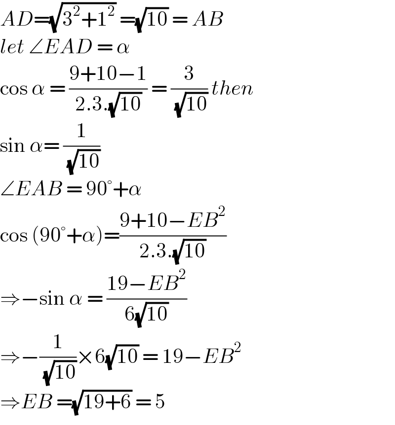 AD=(√(3^2 +1^2 )) =(√(10)) = AB  let ∠EAD = α  cos α = ((9+10−1)/(2.3.(√(10)))) = (3/( (√(10)))) then  sin α= (1/( (√(10))))  ∠EAB = 90°+α  cos (90°+α)=((9+10−EB^2 )/(2.3.(√(10))))  ⇒−sin α = ((19−EB^2 )/(6(√(10))))  ⇒−(1/( (√(10))))×6(√(10)) = 19−EB^2   ⇒EB =(√(19+6)) = 5   