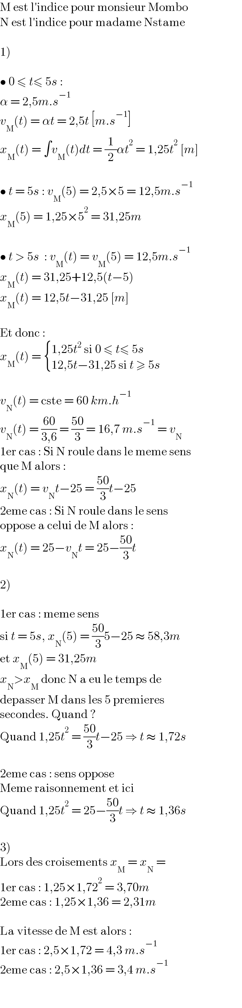 M est l′indice pour monsieur Mombo  N est l′indice pour madame Nstame    1)    • 0 ≤ t≤ 5s :  α = 2,5m.s^(−1)   v_M (t) = αt = 2,5t [m.s^(−1) ]  x_M (t) = ∫v_M (t)dt = (1/2)αt^2  = 1,25t^2  [m]    • t = 5s : v_M (5) = 2,5×5 = 12,5m.s^(−1)   x_M (5) = 1,25×5^2  = 31,25m    • t > 5s  : v_M (t) = v_M (5) = 12,5m.s^(−1)   x_M (t) = 31,25+12,5(t−5)  x_M (t) = 12,5t−31,25 [m]    Et donc :  x_M (t) =  { ((1,25t^2  si 0 ≤ t≤ 5s)),((12,5t−31,25 si t ≥ 5s)) :}    v_N (t) = cste = 60 km.h^(−1)    v_N (t) = ((60)/(3,6)) = ((50)/3) = 16,7 m.s^(−1)  = v_N   1er cas : Si N roule dans le meme sens  que M alors :  x_N (t) = v_N t−25 = ((50)/3)t−25  2eme cas : Si N roule dans le sens  oppose a celui de M alors :  x_N (t) = 25−v_N t = 25−((50)/3)t    2)    1er cas : meme sens  si t = 5s, x_N (5) = ((50)/3)5−25 ≈ 58,3m  et x_M (5) = 31,25m  x_N >x_M  donc N a eu le temps de  depasser M dans les 5 premieres  secondes. Quand ?  Quand 1,25t^2  = ((50)/3)t−25 ⇒ t ≈ 1,72s    2eme cas : sens oppose  Meme raisonnement et ici  Quand 1,25t^2  = 25−((50)/3)t ⇒ t ≈ 1,36s    3)  Lors des croisements x_M  = x_N  =   1er cas : 1,25×1,72^2  = 3,70m  2eme cas : 1,25×1,36 = 2,31m    La vitesse de M est alors :  1er cas : 2,5×1,72 = 4,3 m.s^(−1)   2eme cas : 2,5×1,36 = 3,4 m.s^(−1)   