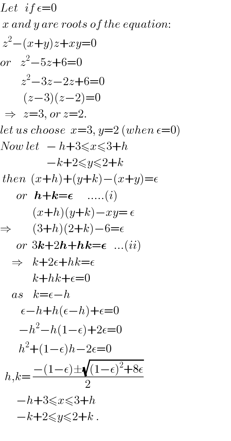 Let   if Îµ=0   x and y are roots of the equation:   z^2 âˆ’(x+y)z+xy=0  or    z^2 âˆ’5z+6=0           z^2 âˆ’3zâˆ’2z+6=0            (zâˆ’3)(zâˆ’2)=0    â‡’   z=3, or z=2.  let us choose  x=3, y=2 (when Îµ=0)  Now let   âˆ’ h+3â‰¤xâ‰¤3+h                      âˆ’k+2â‰¤yâ‰¤2+k   then  (x+h)+(y+k)âˆ’(x+y)=Îµ         or   h+k=ð�›†      .....(i)                (x+h)(y+k)âˆ’xy= Îµ  â‡’         (3+h)(2+k)âˆ’6=Îµ         or  3k+2h+hk=ð�›†   ...(ii)       â‡’    k+2Îµ+hk=Îµ                k+hk+Îµ=0       as    k=Îµâˆ’h           Îµâˆ’h+h(Îµâˆ’h)+Îµ=0          âˆ’h^2 âˆ’h(1âˆ’Îµ)+2Îµ=0                h^2 +(1âˆ’Îµ)hâˆ’2Îµ=0    h,k= ((âˆ’(1âˆ’Îµ)Â±(âˆš((1âˆ’Îµ)^2 +8Îµ)))/2)         âˆ’h+3â‰¤xâ‰¤3+h         âˆ’k+2â‰¤yâ‰¤2+k .    