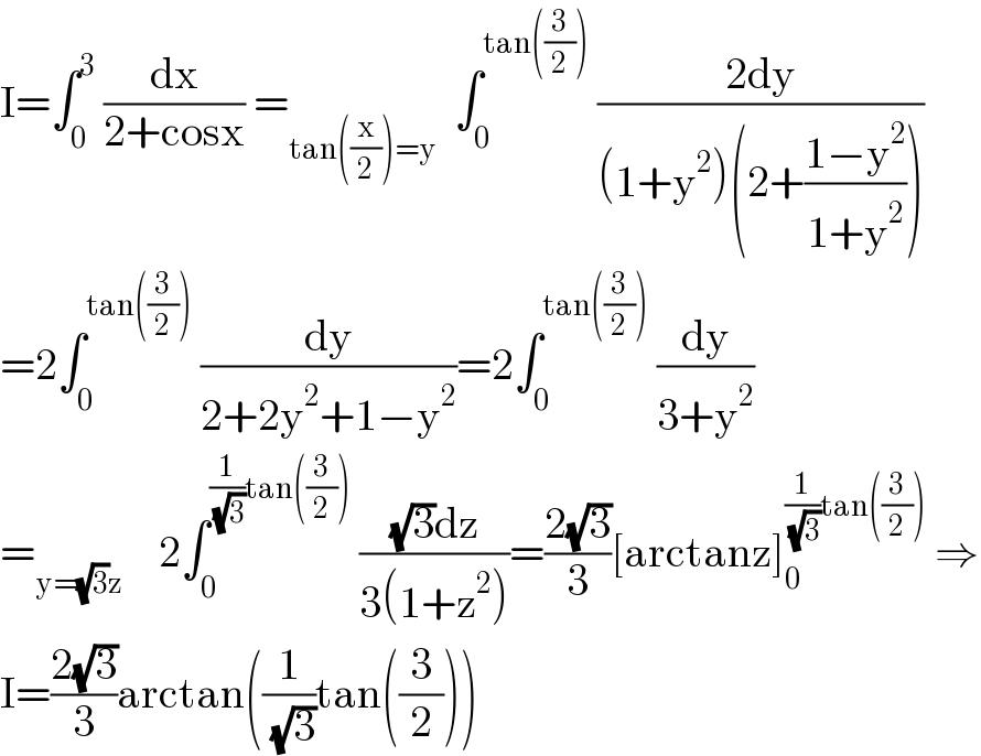 I=∫_0 ^3  (dx/(2+cosx)) =_(tan((x/2))=y)   ∫_0 ^(tan((3/2)))  ((2dy)/((1+y^2 )(2+((1−y^2 )/(1+y^2 )))))  =2∫_0 ^(tan((3/2)))  (dy/(2+2y^2 +1−y^2 ))=2∫_0 ^(tan((3/2)))  (dy/(3+y^2 ))  =_(y=(√3)z)     2∫_0 ^((1/( (√3)))tan((3/2)))  (((√3)dz)/(3(1+z^2 )))=((2(√3))/3)[arctanz]_0 ^((1/( (√3)))tan((3/2)))  ⇒  I=((2(√3))/3)arctan((1/( (√3)))tan((3/2)))  