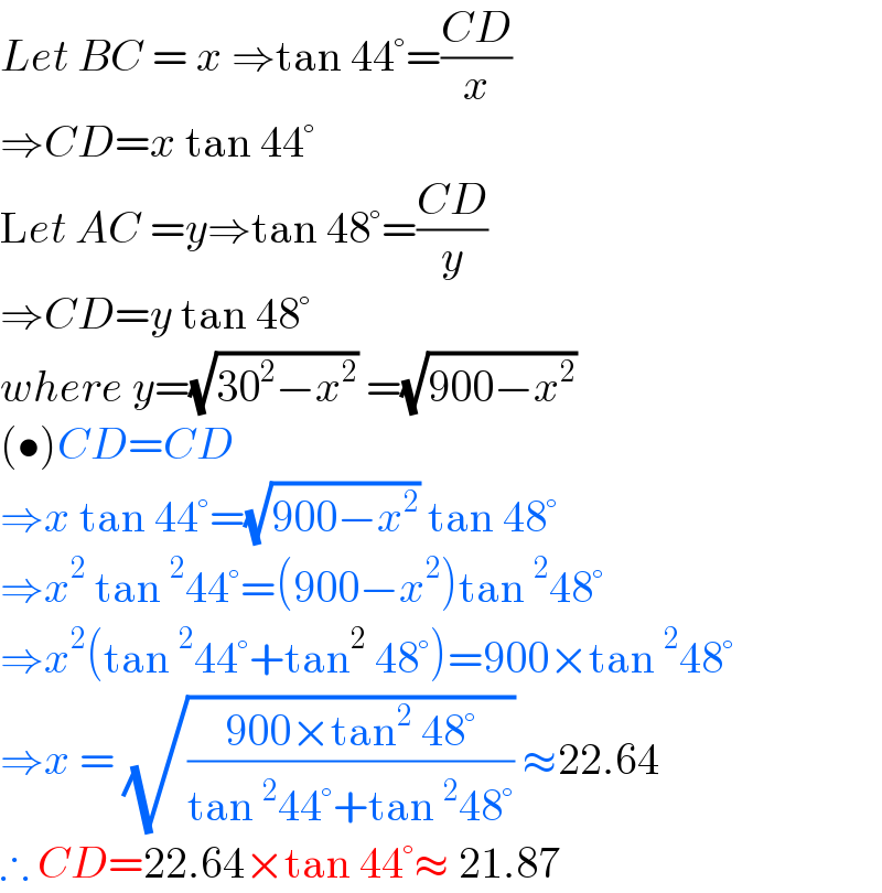 Let BC = x ⇒tan 44°=((CD)/x)  ⇒CD=x tan 44°  Let AC =y⇒tan 48°=((CD)/y)  ⇒CD=y tan 48°  where y=(√(30^2 −x^2 )) =(√(900−x^2 ))  (•)CD=CD  ⇒x tan 44°=(√(900−x^2 )) tan 48°  ⇒x^2  tan^2 44°=(900−x^2 )tan^2 48°  ⇒x^2 (tan^2 44°+tan^2  48°)=900×tan^2 48°  ⇒x = (√((900×tan^2  48°)/(tan^2 44°+tan^2 48°))) ≈22.64  ∴ CD=22.64×tan 44°≈ 21.87  